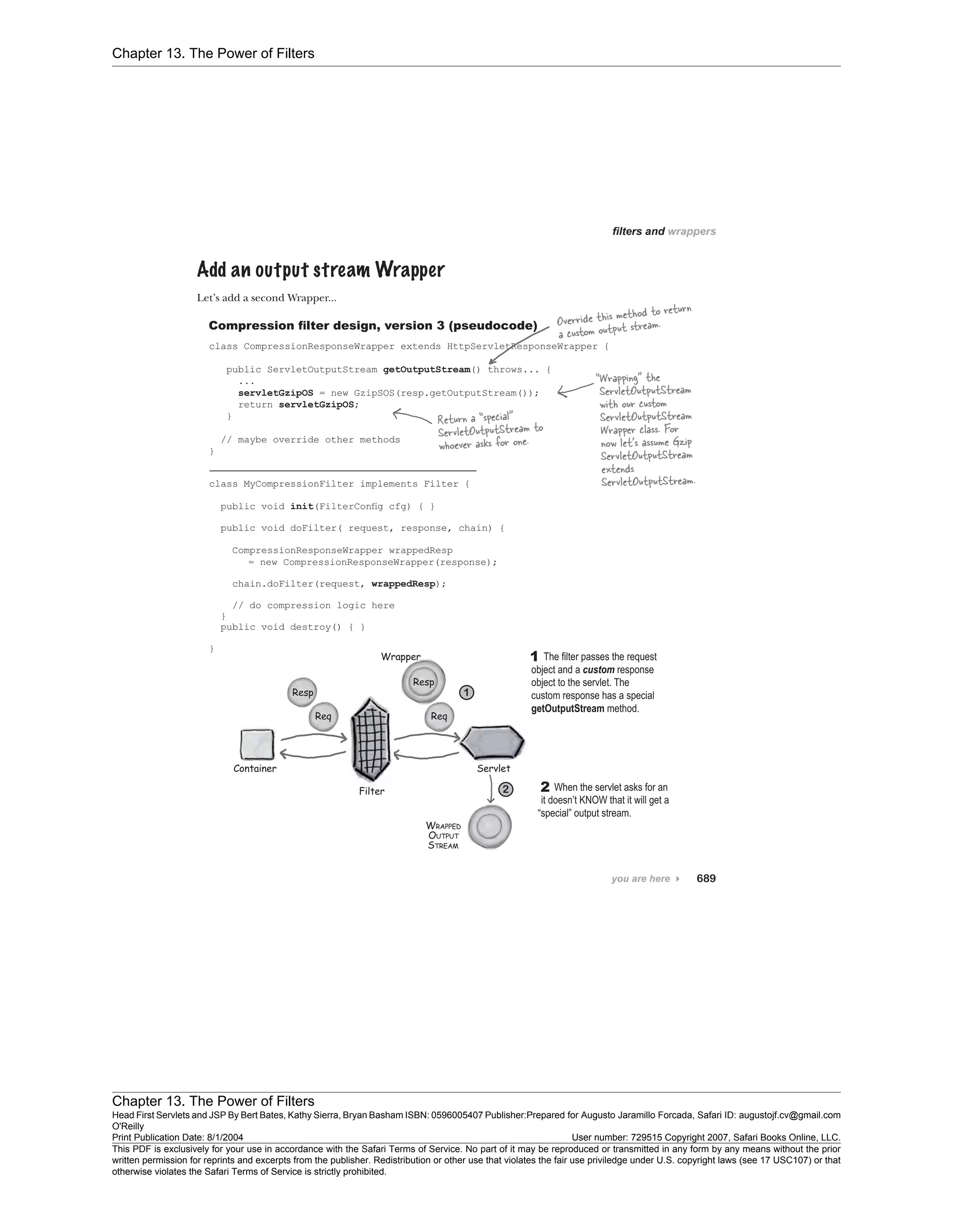 Chapter 13. The Power of Filters
Chapter 13. The Power of Filters
Head First Servlets and JSP By Bert Bates, Kathy Sierra, Bryan Basham ISBN: 0596005407 Publisher:
O'Reilly
Prepared for Augusto Jaramillo Forcada, Safari ID: augustojf.cv@gmail.com
Print Publication Date: 8/1/2004 User number: 729515 Copyright 2007, Safari Books Online, LLC.
This PDF is exclusively for your use in accordance with the Safari Terms of Service. No part of it may be reproduced or transmitted in any form by any means without the prior
written permission for reprints and excerpts from the publisher. Redistribution or other use that violates the fair use priviledge under U.S. copyright laws (see 17 USC107) or that
otherwise violates the Safari Terms of Service is strictly prohibited.
 