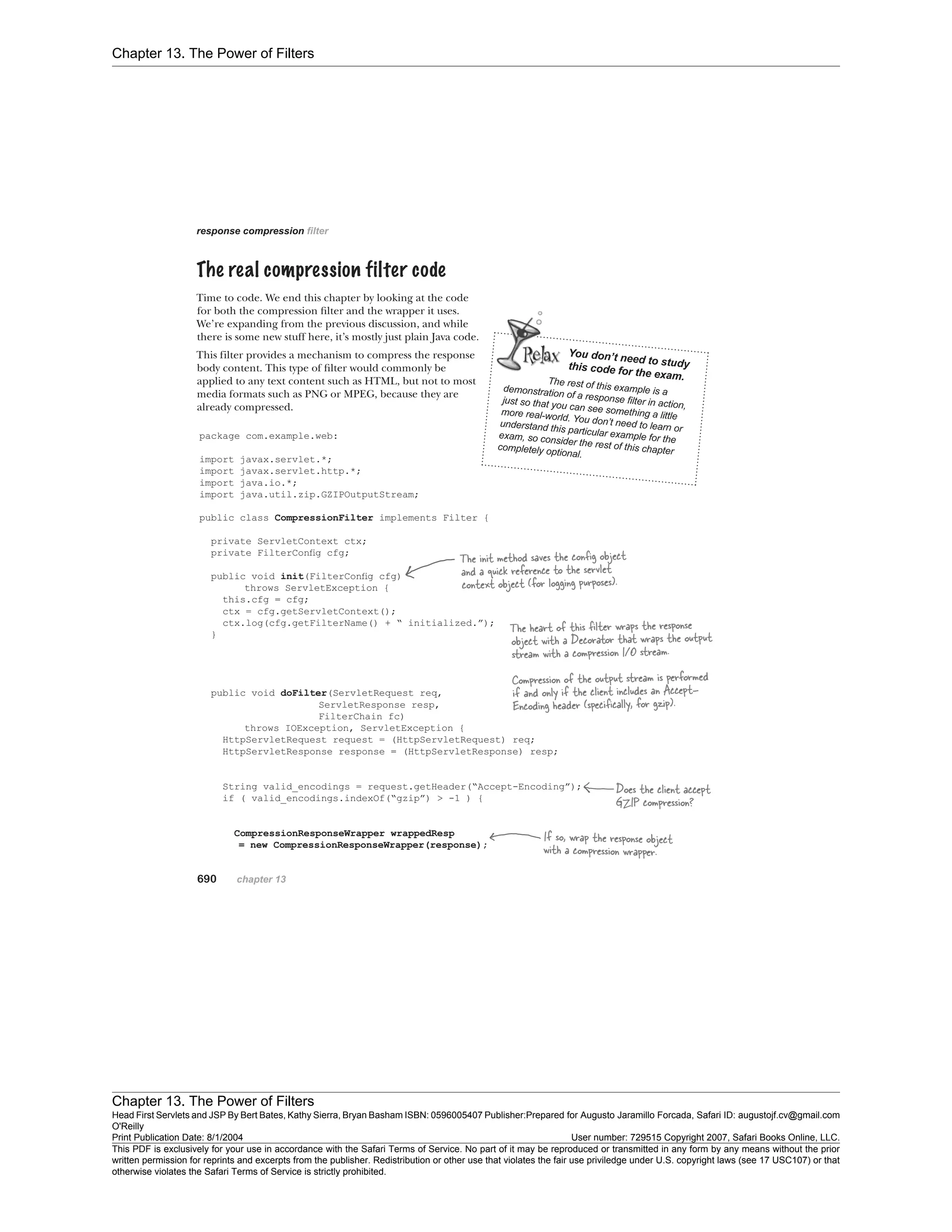 Chapter 13. The Power of Filters
Chapter 13. The Power of Filters
Head First Servlets and JSP By Bert Bates, Kathy Sierra, Bryan Basham ISBN: 0596005407 Publisher:
O'Reilly
Prepared for Augusto Jaramillo Forcada, Safari ID: augustojf.cv@gmail.com
Print Publication Date: 8/1/2004 User number: 729515 Copyright 2007, Safari Books Online, LLC.
This PDF is exclusively for your use in accordance with the Safari Terms of Service. No part of it may be reproduced or transmitted in any form by any means without the prior
written permission for reprints and excerpts from the publisher. Redistribution or other use that violates the fair use priviledge under U.S. copyright laws (see 17 USC107) or that
otherwise violates the Safari Terms of Service is strictly prohibited.
 
