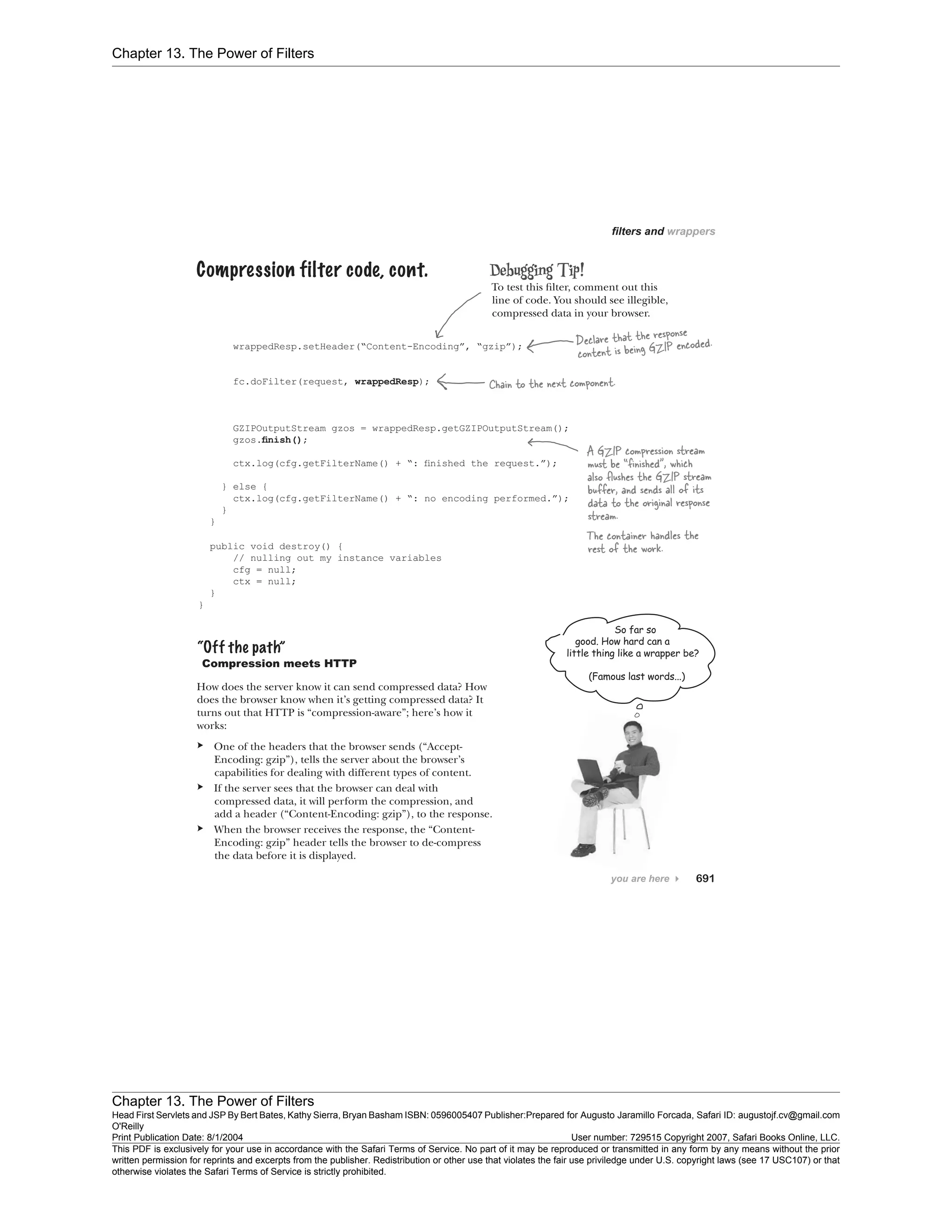 Chapter 13. The Power of Filters
Chapter 13. The Power of Filters
Head First Servlets and JSP By Bert Bates, Kathy Sierra, Bryan Basham ISBN: 0596005407 Publisher:
O'Reilly
Prepared for Augusto Jaramillo Forcada, Safari ID: augustojf.cv@gmail.com
Print Publication Date: 8/1/2004 User number: 729515 Copyright 2007, Safari Books Online, LLC.
This PDF is exclusively for your use in accordance with the Safari Terms of Service. No part of it may be reproduced or transmitted in any form by any means without the prior
written permission for reprints and excerpts from the publisher. Redistribution or other use that violates the fair use priviledge under U.S. copyright laws (see 17 USC107) or that
otherwise violates the Safari Terms of Service is strictly prohibited.
 