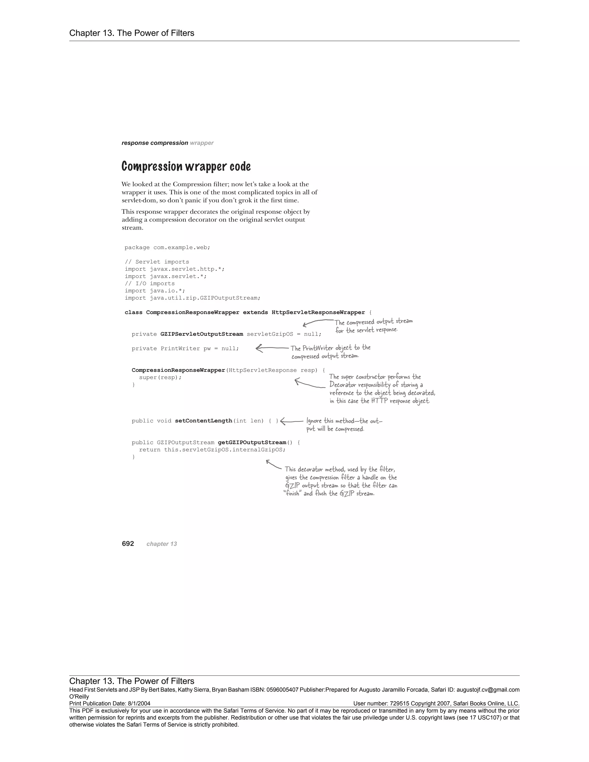 Chapter 13. The Power of Filters
Chapter 13. The Power of Filters
Head First Servlets and JSP By Bert Bates, Kathy Sierra, Bryan Basham ISBN: 0596005407 Publisher:
O'Reilly
Prepared for Augusto Jaramillo Forcada, Safari ID: augustojf.cv@gmail.com
Print Publication Date: 8/1/2004 User number: 729515 Copyright 2007, Safari Books Online, LLC.
This PDF is exclusively for your use in accordance with the Safari Terms of Service. No part of it may be reproduced or transmitted in any form by any means without the prior
written permission for reprints and excerpts from the publisher. Redistribution or other use that violates the fair use priviledge under U.S. copyright laws (see 17 USC107) or that
otherwise violates the Safari Terms of Service is strictly prohibited.
 