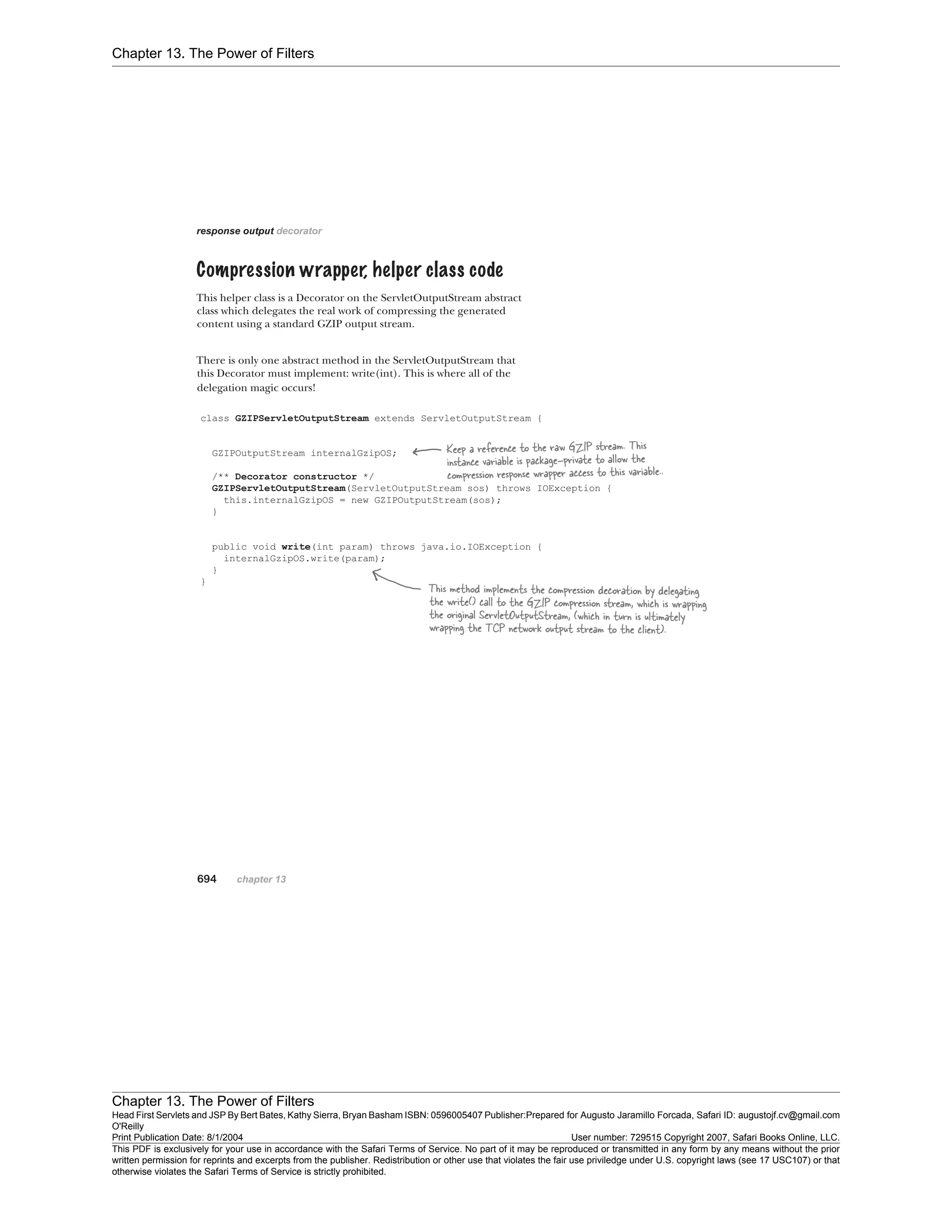 Chapter 13. The Power of Filters
Chapter 13. The Power of Filters
Head First Servlets and JSP By Bert Bates, Kathy Sierra, Bryan Basham ISBN: 0596005407 Publisher:
O'Reilly
Prepared for Augusto Jaramillo Forcada, Safari ID: augustojf.cv@gmail.com
Print Publication Date: 8/1/2004 User number: 729515 Copyright 2007, Safari Books Online, LLC.
This PDF is exclusively for your use in accordance with the Safari Terms of Service. No part of it may be reproduced or transmitted in any form by any means without the prior
written permission for reprints and excerpts from the publisher. Redistribution or other use that violates the fair use priviledge under U.S. copyright laws (see 17 USC107) or that
otherwise violates the Safari Terms of Service is strictly prohibited.
 