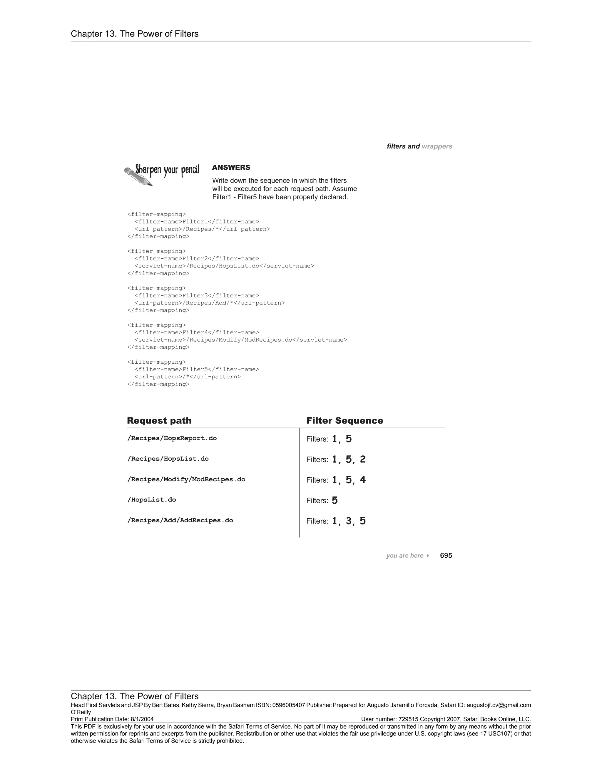Chapter 13. The Power of Filters
Chapter 13. The Power of Filters
Head First Servlets and JSP By Bert Bates, Kathy Sierra, Bryan Basham ISBN: 0596005407 Publisher:
O'Reilly
Prepared for Augusto Jaramillo Forcada, Safari ID: augustojf.cv@gmail.com
Print Publication Date: 8/1/2004 User number: 729515 Copyright 2007, Safari Books Online, LLC.
This PDF is exclusively for your use in accordance with the Safari Terms of Service. No part of it may be reproduced or transmitted in any form by any means without the prior
written permission for reprints and excerpts from the publisher. Redistribution or other use that violates the fair use priviledge under U.S. copyright laws (see 17 USC107) or that
otherwise violates the Safari Terms of Service is strictly prohibited.
 