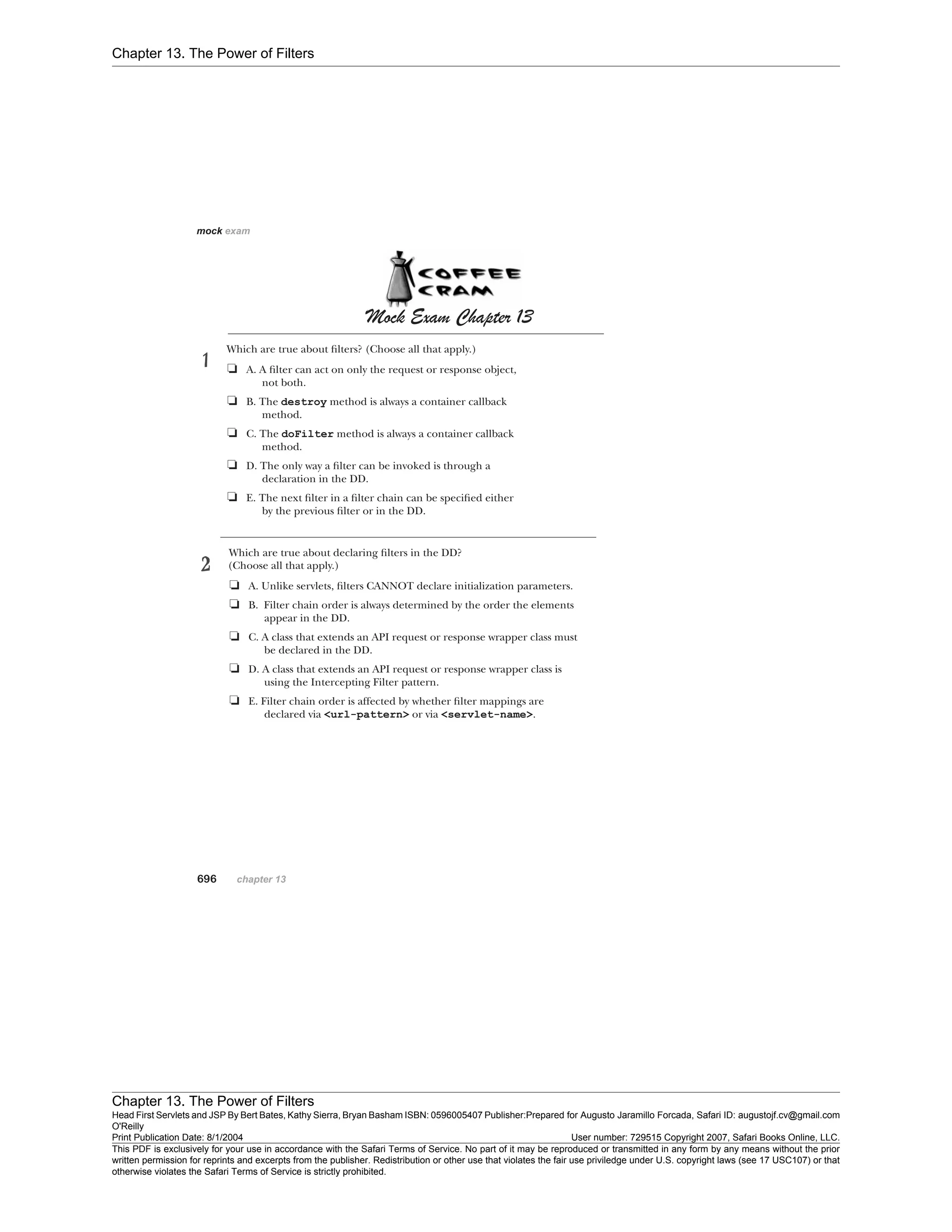 Chapter 13. The Power of Filters
Chapter 13. The Power of Filters
Head First Servlets and JSP By Bert Bates, Kathy Sierra, Bryan Basham ISBN: 0596005407 Publisher:
O'Reilly
Prepared for Augusto Jaramillo Forcada, Safari ID: augustojf.cv@gmail.com
Print Publication Date: 8/1/2004 User number: 729515 Copyright 2007, Safari Books Online, LLC.
This PDF is exclusively for your use in accordance with the Safari Terms of Service. No part of it may be reproduced or transmitted in any form by any means without the prior
written permission for reprints and excerpts from the publisher. Redistribution or other use that violates the fair use priviledge under U.S. copyright laws (see 17 USC107) or that
otherwise violates the Safari Terms of Service is strictly prohibited.
 