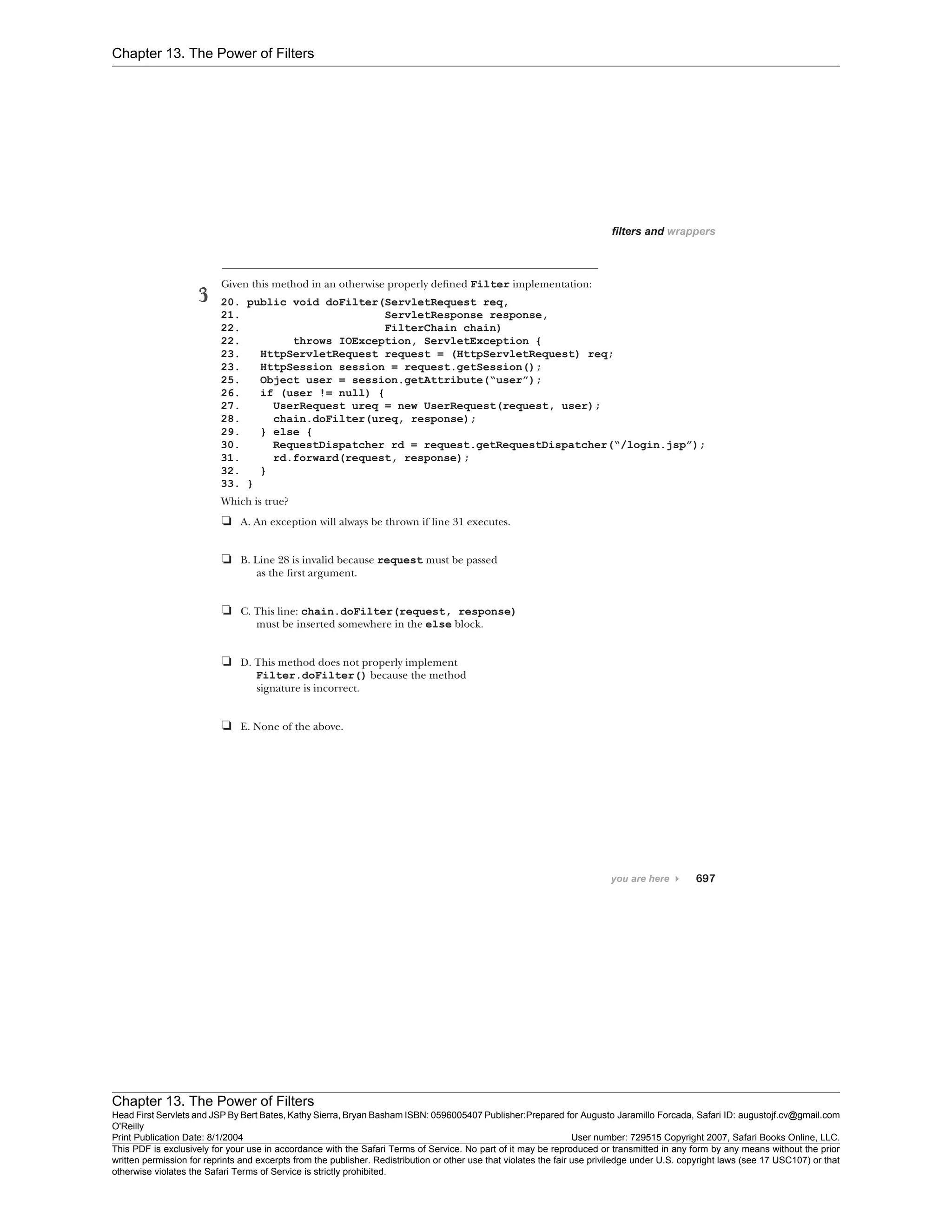 Chapter 13. The Power of Filters
Chapter 13. The Power of Filters
Head First Servlets and JSP By Bert Bates, Kathy Sierra, Bryan Basham ISBN: 0596005407 Publisher:
O'Reilly
Prepared for Augusto Jaramillo Forcada, Safari ID: augustojf.cv@gmail.com
Print Publication Date: 8/1/2004 User number: 729515 Copyright 2007, Safari Books Online, LLC.
This PDF is exclusively for your use in accordance with the Safari Terms of Service. No part of it may be reproduced or transmitted in any form by any means without the prior
written permission for reprints and excerpts from the publisher. Redistribution or other use that violates the fair use priviledge under U.S. copyright laws (see 17 USC107) or that
otherwise violates the Safari Terms of Service is strictly prohibited.
 