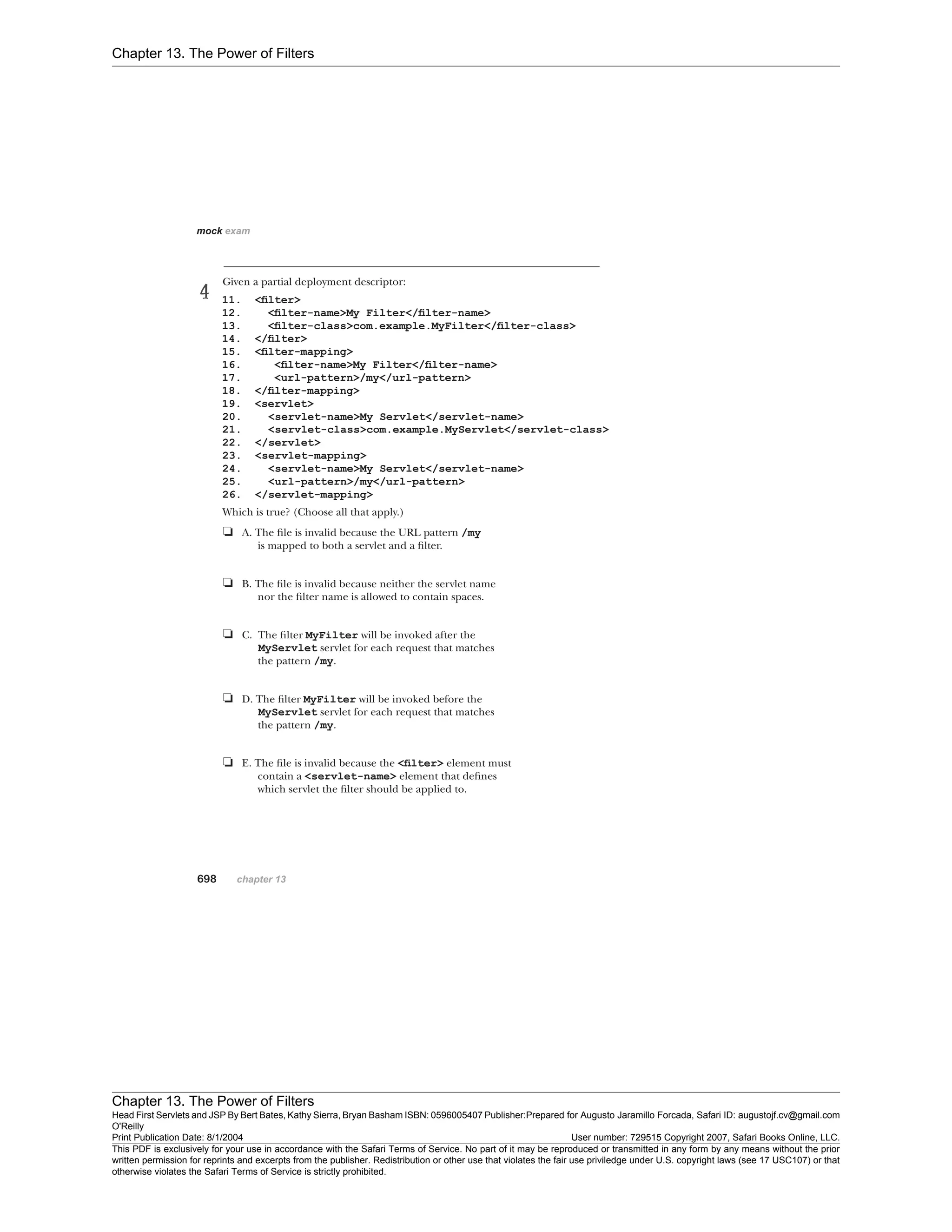 Chapter 13. The Power of Filters
Chapter 13. The Power of Filters
Head First Servlets and JSP By Bert Bates, Kathy Sierra, Bryan Basham ISBN: 0596005407 Publisher:
O'Reilly
Prepared for Augusto Jaramillo Forcada, Safari ID: augustojf.cv@gmail.com
Print Publication Date: 8/1/2004 User number: 729515 Copyright 2007, Safari Books Online, LLC.
This PDF is exclusively for your use in accordance with the Safari Terms of Service. No part of it may be reproduced or transmitted in any form by any means without the prior
written permission for reprints and excerpts from the publisher. Redistribution or other use that violates the fair use priviledge under U.S. copyright laws (see 17 USC107) or that
otherwise violates the Safari Terms of Service is strictly prohibited.
 