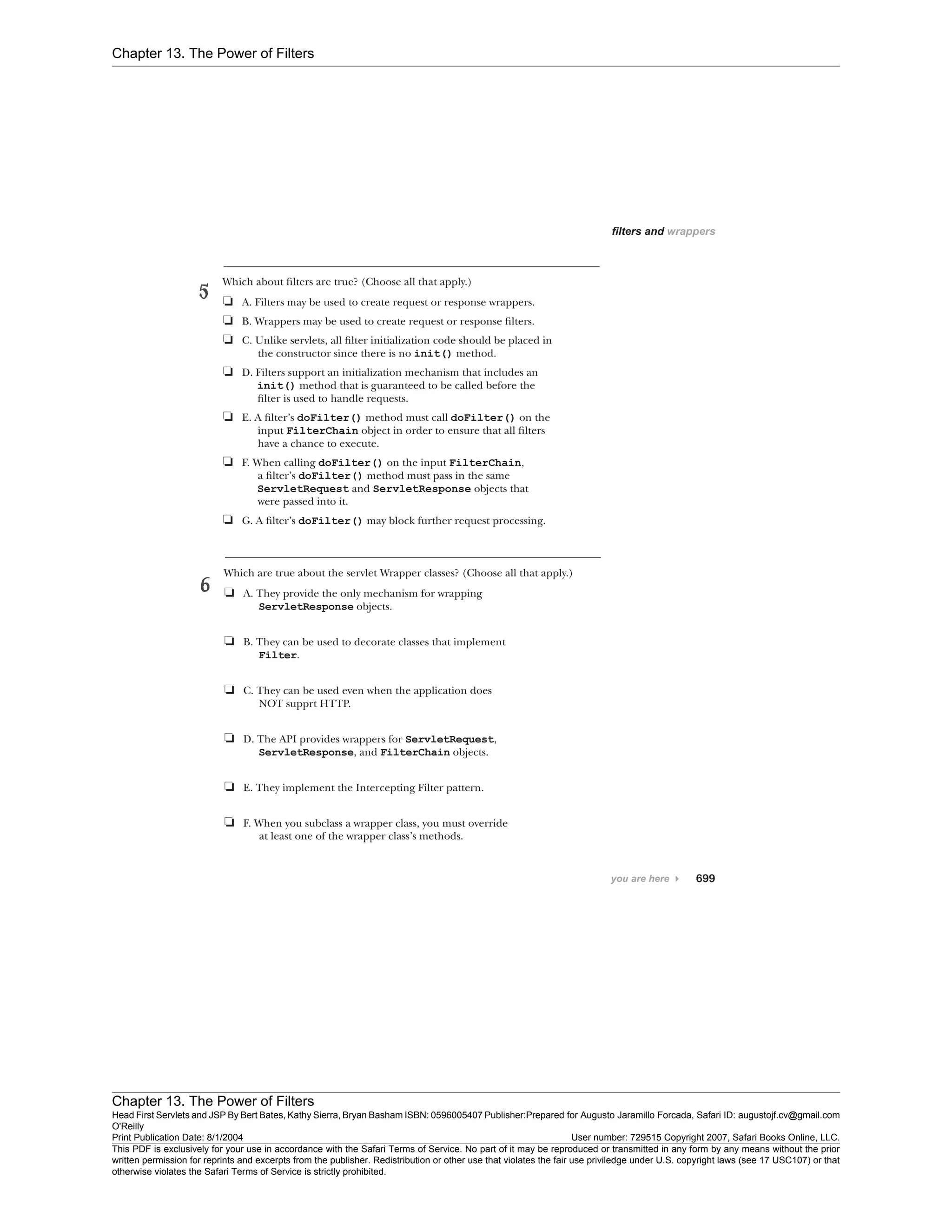 Chapter 13. The Power of Filters
Chapter 13. The Power of Filters
Head First Servlets and JSP By Bert Bates, Kathy Sierra, Bryan Basham ISBN: 0596005407 Publisher:
O'Reilly
Prepared for Augusto Jaramillo Forcada, Safari ID: augustojf.cv@gmail.com
Print Publication Date: 8/1/2004 User number: 729515 Copyright 2007, Safari Books Online, LLC.
This PDF is exclusively for your use in accordance with the Safari Terms of Service. No part of it may be reproduced or transmitted in any form by any means without the prior
written permission for reprints and excerpts from the publisher. Redistribution or other use that violates the fair use priviledge under U.S. copyright laws (see 17 USC107) or that
otherwise violates the Safari Terms of Service is strictly prohibited.
 