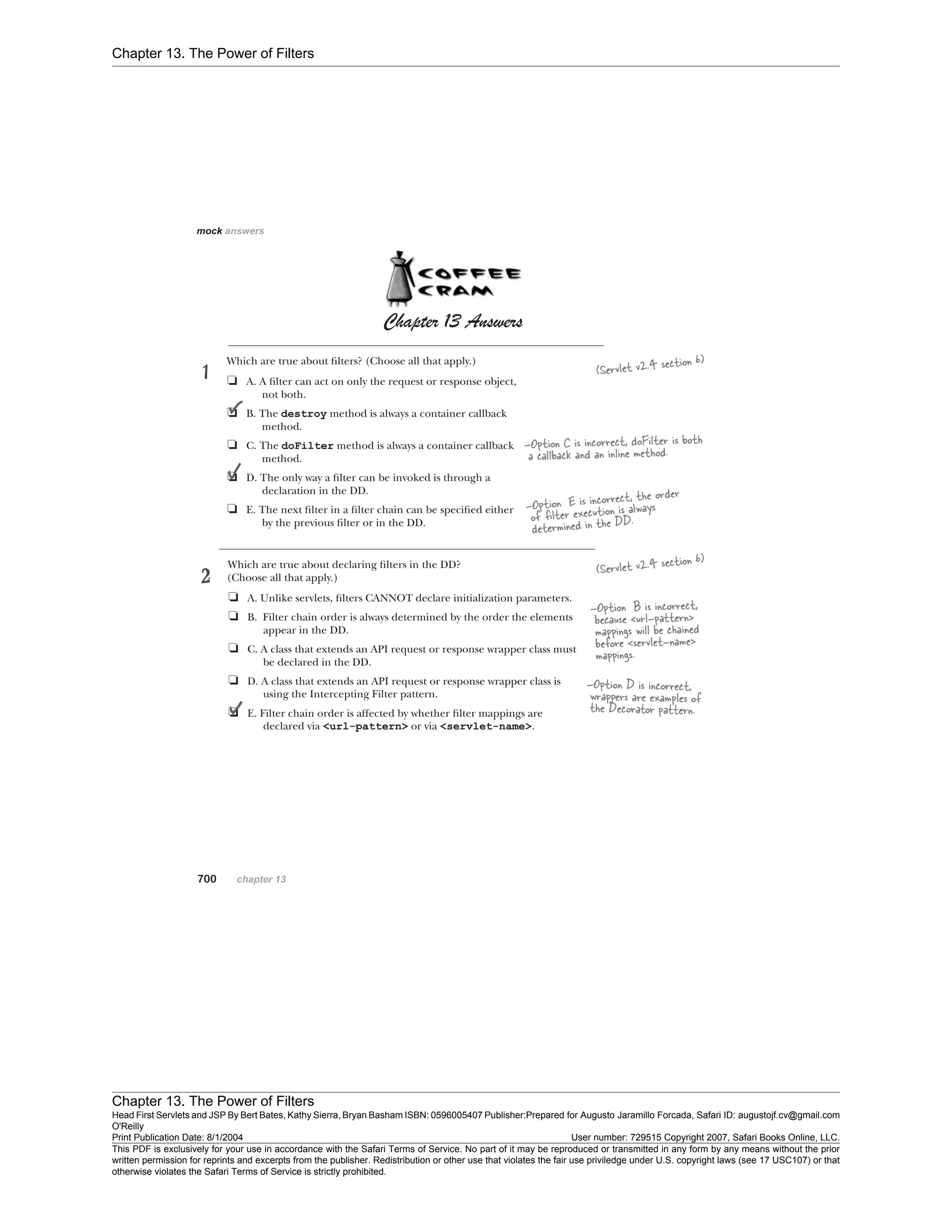 Chapter 13. The Power of Filters
Chapter 13. The Power of Filters
Head First Servlets and JSP By Bert Bates, Kathy Sierra, Bryan Basham ISBN: 0596005407 Publisher:
O'Reilly
Prepared for Augusto Jaramillo Forcada, Safari ID: augustojf.cv@gmail.com
Print Publication Date: 8/1/2004 User number: 729515 Copyright 2007, Safari Books Online, LLC.
This PDF is exclusively for your use in accordance with the Safari Terms of Service. No part of it may be reproduced or transmitted in any form by any means without the prior
written permission for reprints and excerpts from the publisher. Redistribution or other use that violates the fair use priviledge under U.S. copyright laws (see 17 USC107) or that
otherwise violates the Safari Terms of Service is strictly prohibited.
 