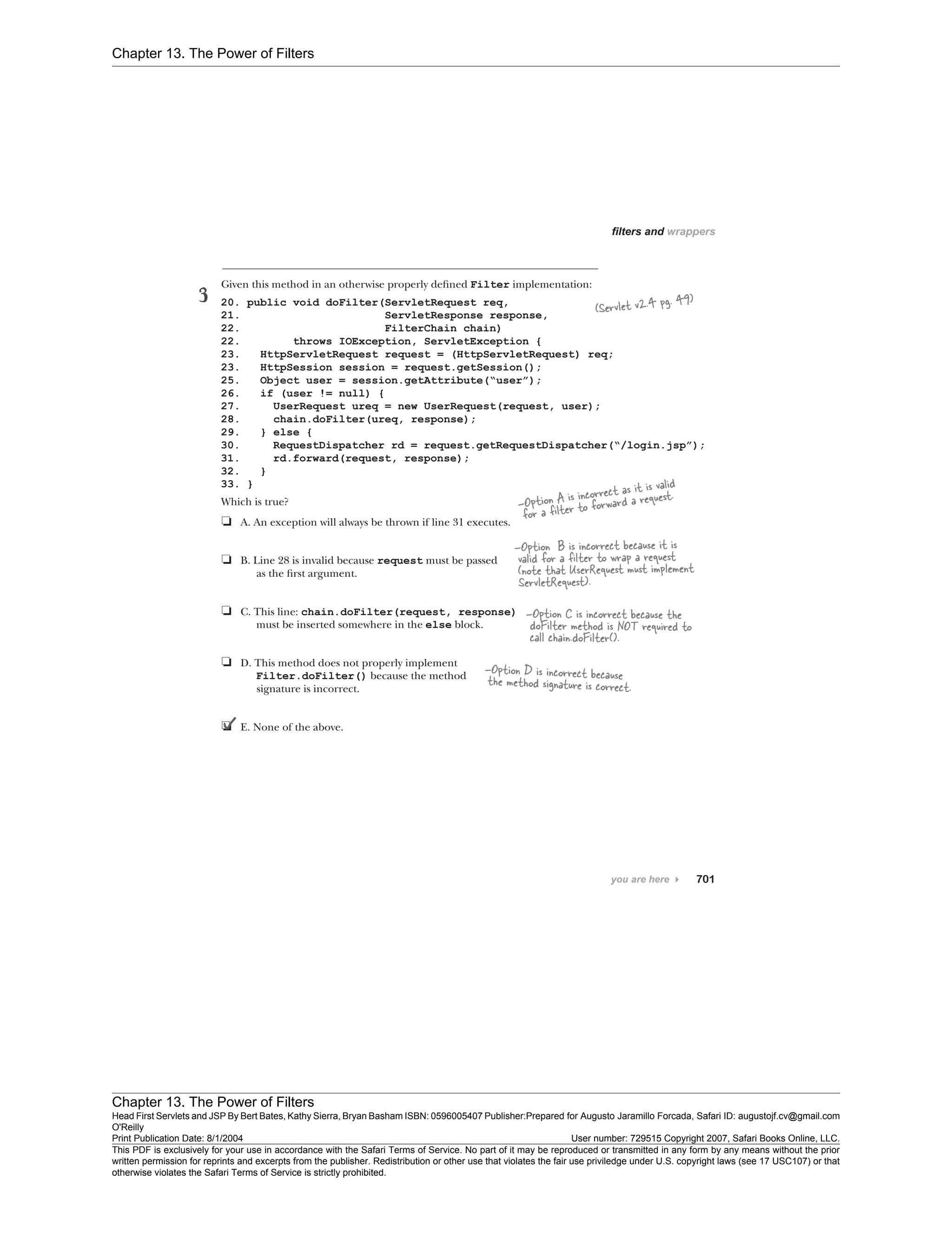 Chapter 13. The Power of Filters
Chapter 13. The Power of Filters
Head First Servlets and JSP By Bert Bates, Kathy Sierra, Bryan Basham ISBN: 0596005407 Publisher:
O'Reilly
Prepared for Augusto Jaramillo Forcada, Safari ID: augustojf.cv@gmail.com
Print Publication Date: 8/1/2004 User number: 729515 Copyright 2007, Safari Books Online, LLC.
This PDF is exclusively for your use in accordance with the Safari Terms of Service. No part of it may be reproduced or transmitted in any form by any means without the prior
written permission for reprints and excerpts from the publisher. Redistribution or other use that violates the fair use priviledge under U.S. copyright laws (see 17 USC107) or that
otherwise violates the Safari Terms of Service is strictly prohibited.
 