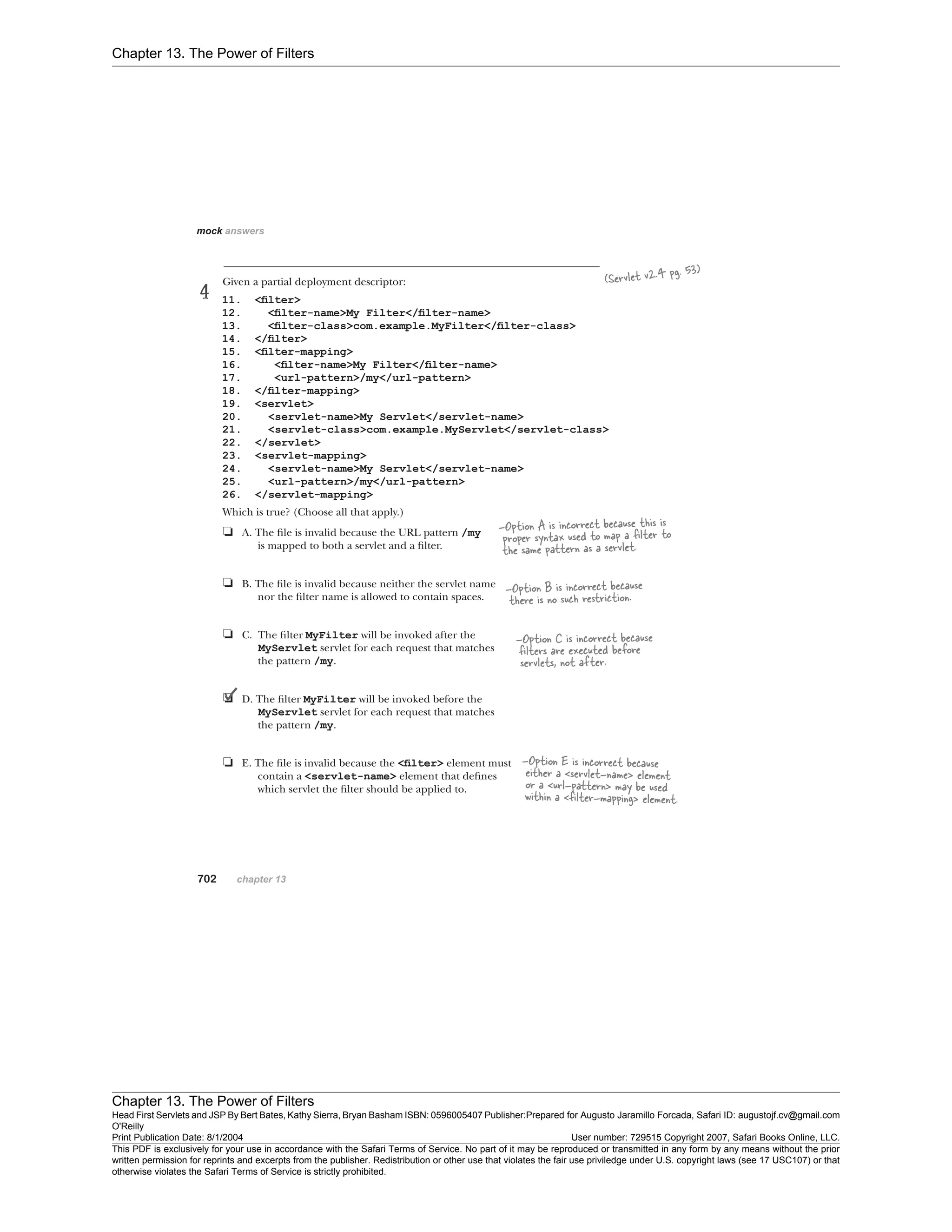 Chapter 13. The Power of Filters
Chapter 13. The Power of Filters
Head First Servlets and JSP By Bert Bates, Kathy Sierra, Bryan Basham ISBN: 0596005407 Publisher:
O'Reilly
Prepared for Augusto Jaramillo Forcada, Safari ID: augustojf.cv@gmail.com
Print Publication Date: 8/1/2004 User number: 729515 Copyright 2007, Safari Books Online, LLC.
This PDF is exclusively for your use in accordance with the Safari Terms of Service. No part of it may be reproduced or transmitted in any form by any means without the prior
written permission for reprints and excerpts from the publisher. Redistribution or other use that violates the fair use priviledge under U.S. copyright laws (see 17 USC107) or that
otherwise violates the Safari Terms of Service is strictly prohibited.
 