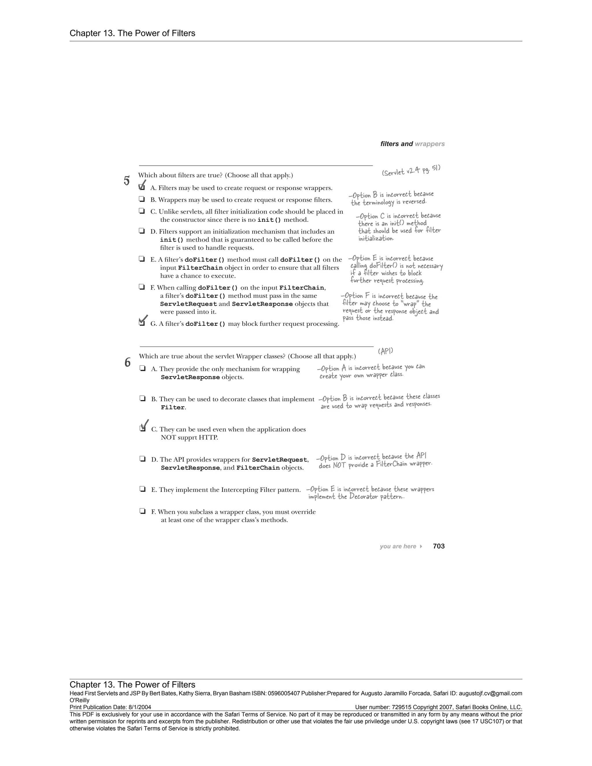 Chapter 13. The Power of Filters
Chapter 13. The Power of Filters
Head First Servlets and JSP By Bert Bates, Kathy Sierra, Bryan Basham ISBN: 0596005407 Publisher:
O'Reilly
Prepared for Augusto Jaramillo Forcada, Safari ID: augustojf.cv@gmail.com
Print Publication Date: 8/1/2004 User number: 729515 Copyright 2007, Safari Books Online, LLC.
This PDF is exclusively for your use in accordance with the Safari Terms of Service. No part of it may be reproduced or transmitted in any form by any means without the prior
written permission for reprints and excerpts from the publisher. Redistribution or other use that violates the fair use priviledge under U.S. copyright laws (see 17 USC107) or that
otherwise violates the Safari Terms of Service is strictly prohibited.
 