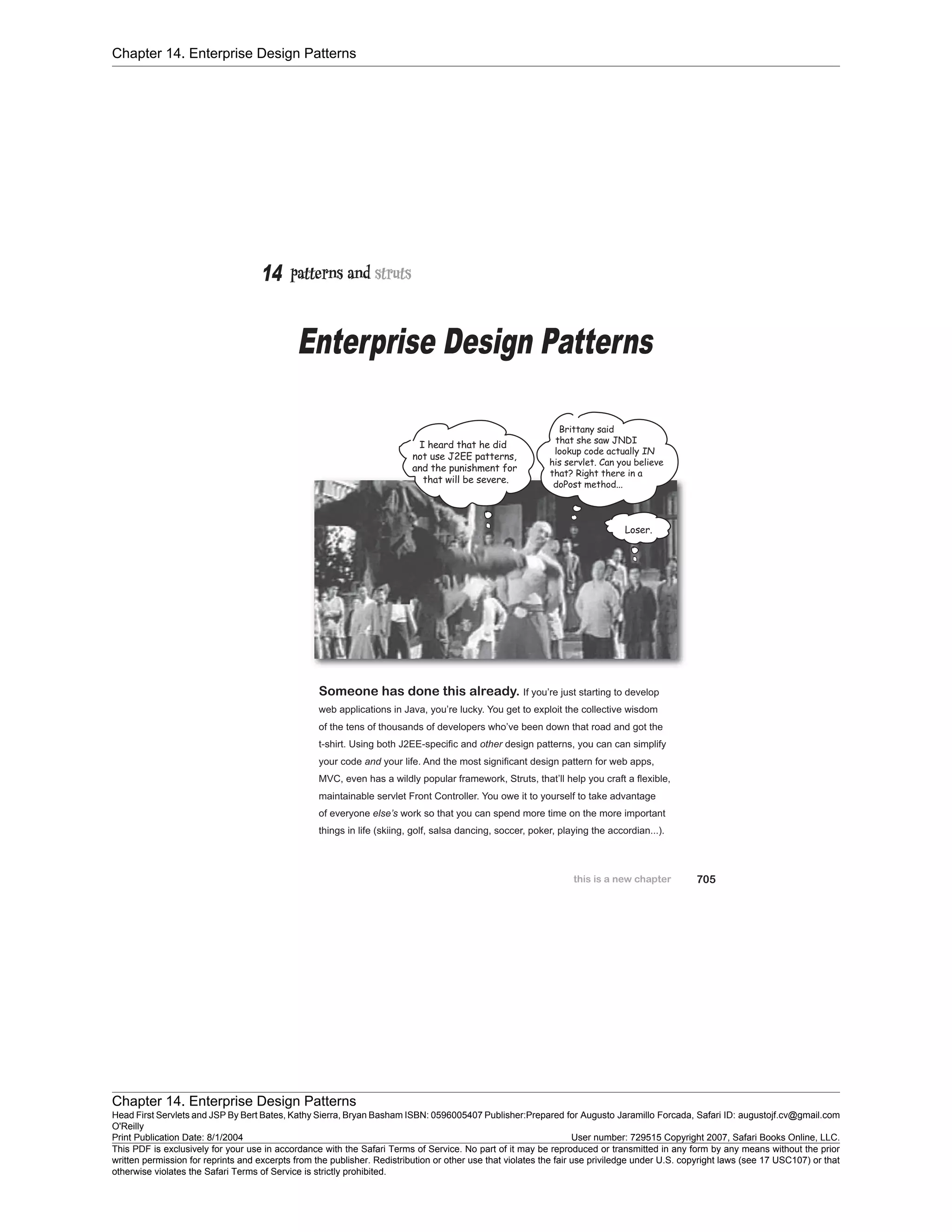 Chapter 14. Enterprise Design Patterns
Chapter 14. Enterprise Design Patterns
Head First Servlets and JSP By Bert Bates, Kathy Sierra, Bryan Basham ISBN: 0596005407 Publisher:
O'Reilly
Prepared for Augusto Jaramillo Forcada, Safari ID: augustojf.cv@gmail.com
Print Publication Date: 8/1/2004 User number: 729515 Copyright 2007, Safari Books Online, LLC.
This PDF is exclusively for your use in accordance with the Safari Terms of Service. No part of it may be reproduced or transmitted in any form by any means without the prior
written permission for reprints and excerpts from the publisher. Redistribution or other use that violates the fair use priviledge under U.S. copyright laws (see 17 USC107) or that
otherwise violates the Safari Terms of Service is strictly prohibited.
 