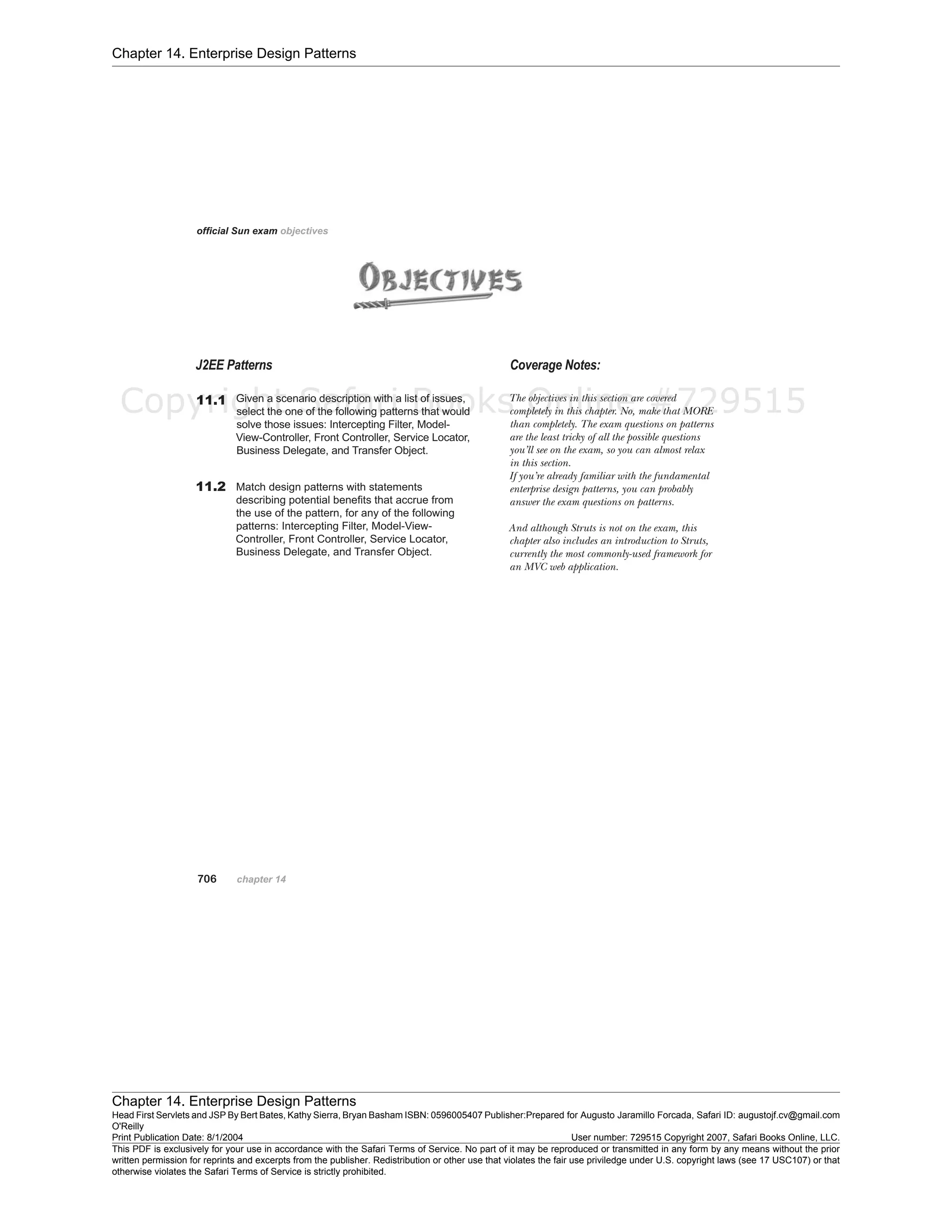 Chapter 14. Enterprise Design Patterns
Chapter 14. Enterprise Design Patterns
Head First Servlets and JSP By Bert Bates, Kathy Sierra, Bryan Basham ISBN: 0596005407 Publisher:
O'Reilly
Prepared for Augusto Jaramillo Forcada, Safari ID: augustojf.cv@gmail.com
Print Publication Date: 8/1/2004 User number: 729515 Copyright 2007, Safari Books Online, LLC.
This PDF is exclusively for your use in accordance with the Safari Terms of Service. No part of it may be reproduced or transmitted in any form by any means without the prior
written permission for reprints and excerpts from the publisher. Redistribution or other use that violates the fair use priviledge under U.S. copyright laws (see 17 USC107) or that
otherwise violates the Safari Terms of Service is strictly prohibited.
Copyright Safari Books Online #729515
 