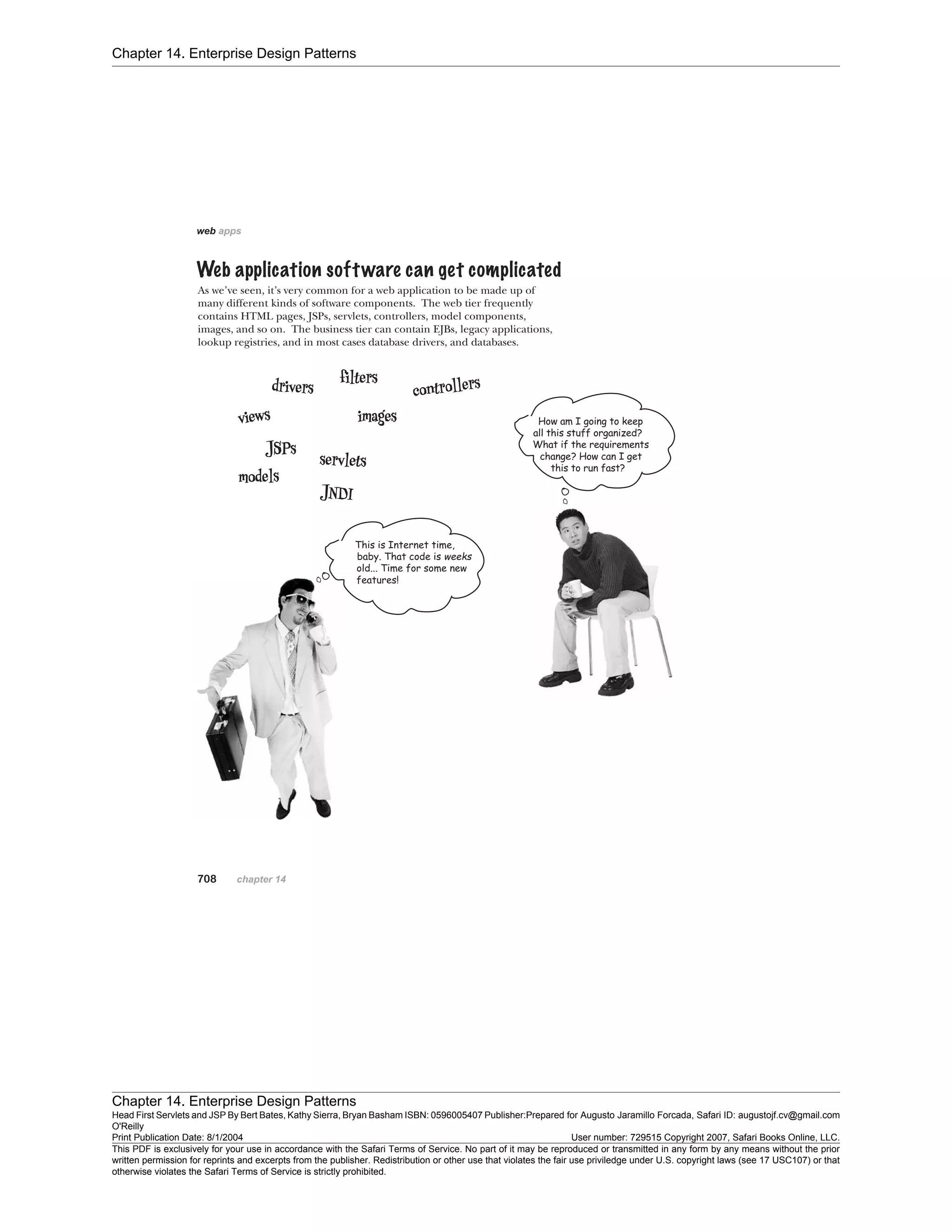Chapter 14. Enterprise Design Patterns
Chapter 14. Enterprise Design Patterns
Head First Servlets and JSP By Bert Bates, Kathy Sierra, Bryan Basham ISBN: 0596005407 Publisher:
O'Reilly
Prepared for Augusto Jaramillo Forcada, Safari ID: augustojf.cv@gmail.com
Print Publication Date: 8/1/2004 User number: 729515 Copyright 2007, Safari Books Online, LLC.
This PDF is exclusively for your use in accordance with the Safari Terms of Service. No part of it may be reproduced or transmitted in any form by any means without the prior
written permission for reprints and excerpts from the publisher. Redistribution or other use that violates the fair use priviledge under U.S. copyright laws (see 17 USC107) or that
otherwise violates the Safari Terms of Service is strictly prohibited.
 