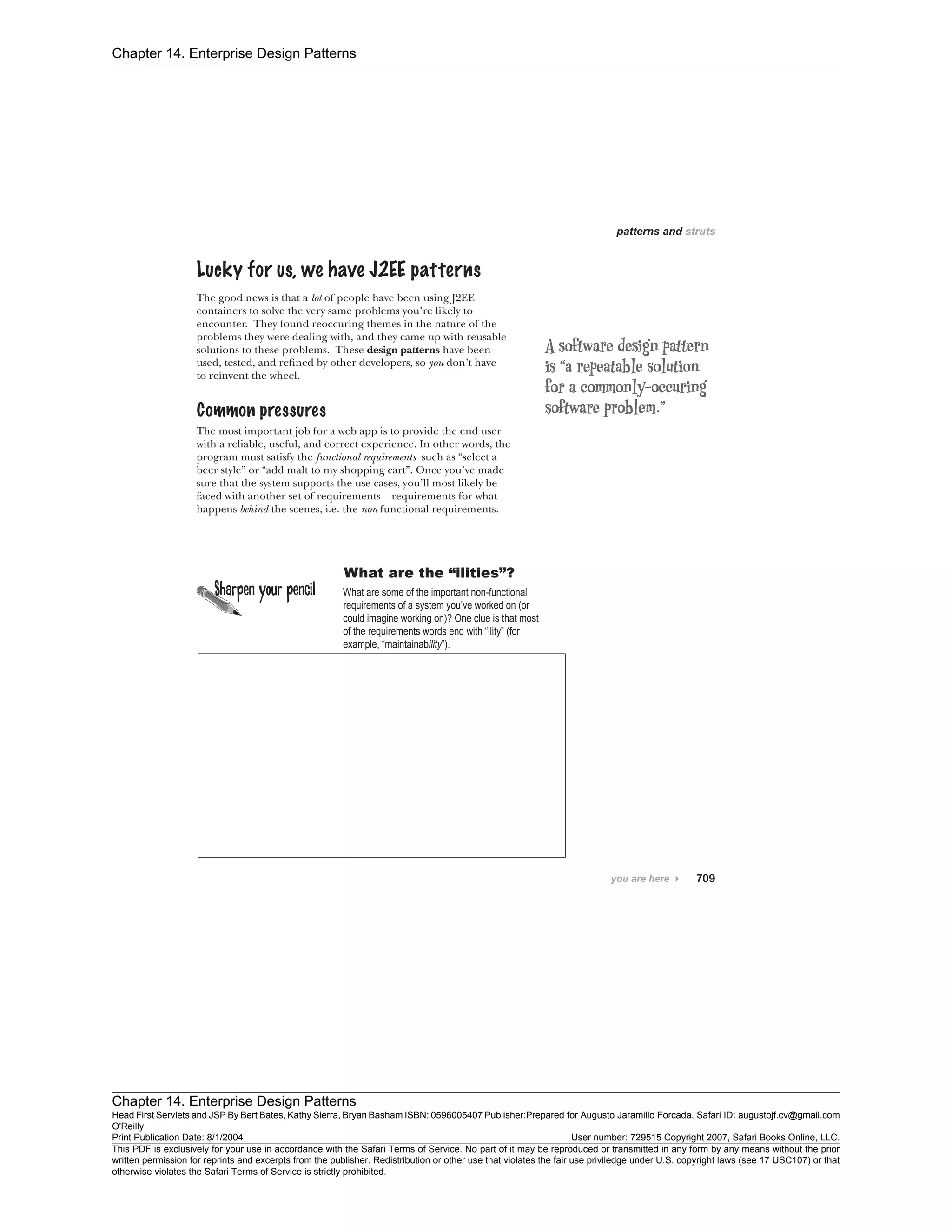 Chapter 14. Enterprise Design Patterns
Chapter 14. Enterprise Design Patterns
Head First Servlets and JSP By Bert Bates, Kathy Sierra, Bryan Basham ISBN: 0596005407 Publisher:
O'Reilly
Prepared for Augusto Jaramillo Forcada, Safari ID: augustojf.cv@gmail.com
Print Publication Date: 8/1/2004 User number: 729515 Copyright 2007, Safari Books Online, LLC.
This PDF is exclusively for your use in accordance with the Safari Terms of Service. No part of it may be reproduced or transmitted in any form by any means without the prior
written permission for reprints and excerpts from the publisher. Redistribution or other use that violates the fair use priviledge under U.S. copyright laws (see 17 USC107) or that
otherwise violates the Safari Terms of Service is strictly prohibited.
 