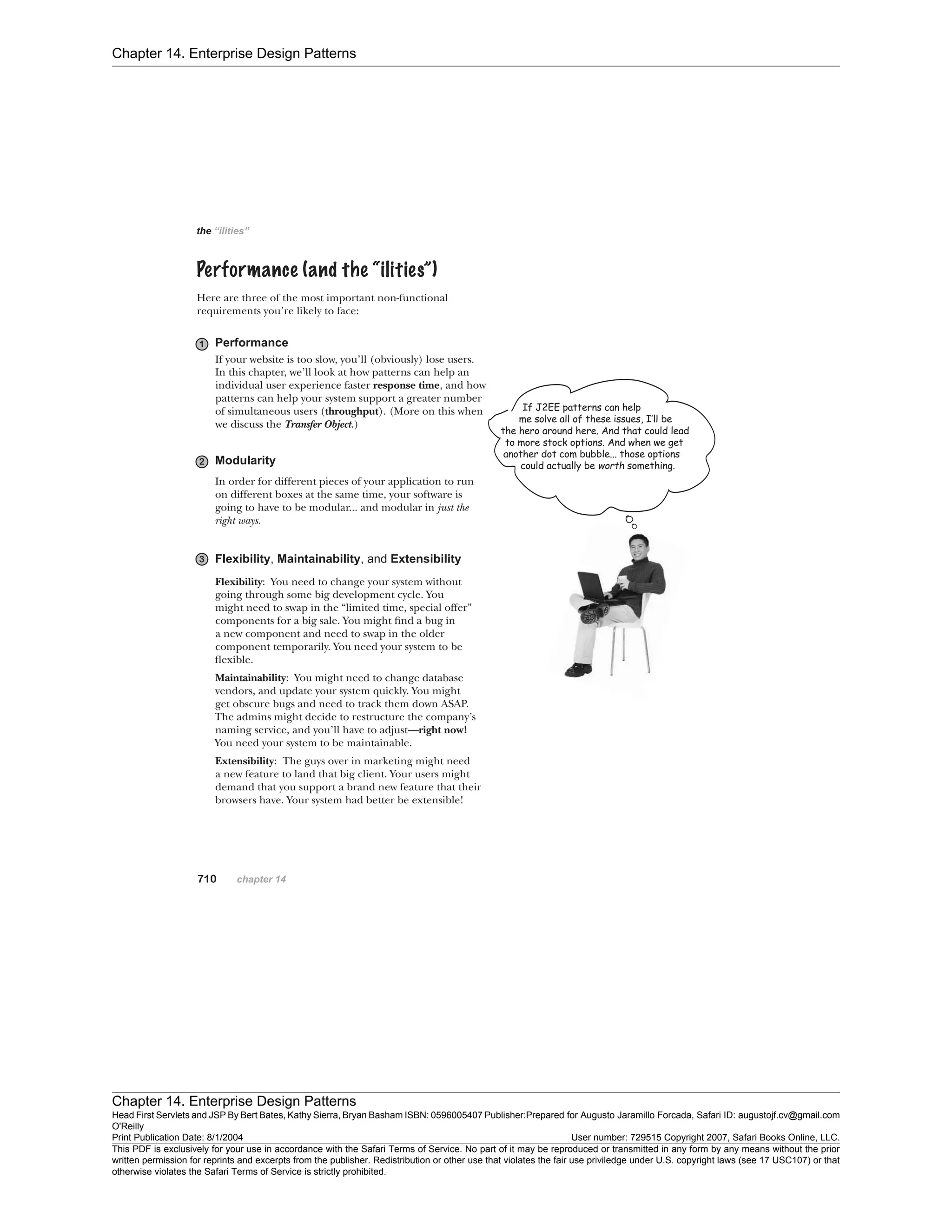Chapter 14. Enterprise Design Patterns
Chapter 14. Enterprise Design Patterns
Head First Servlets and JSP By Bert Bates, Kathy Sierra, Bryan Basham ISBN: 0596005407 Publisher:
O'Reilly
Prepared for Augusto Jaramillo Forcada, Safari ID: augustojf.cv@gmail.com
Print Publication Date: 8/1/2004 User number: 729515 Copyright 2007, Safari Books Online, LLC.
This PDF is exclusively for your use in accordance with the Safari Terms of Service. No part of it may be reproduced or transmitted in any form by any means without the prior
written permission for reprints and excerpts from the publisher. Redistribution or other use that violates the fair use priviledge under U.S. copyright laws (see 17 USC107) or that
otherwise violates the Safari Terms of Service is strictly prohibited.
 