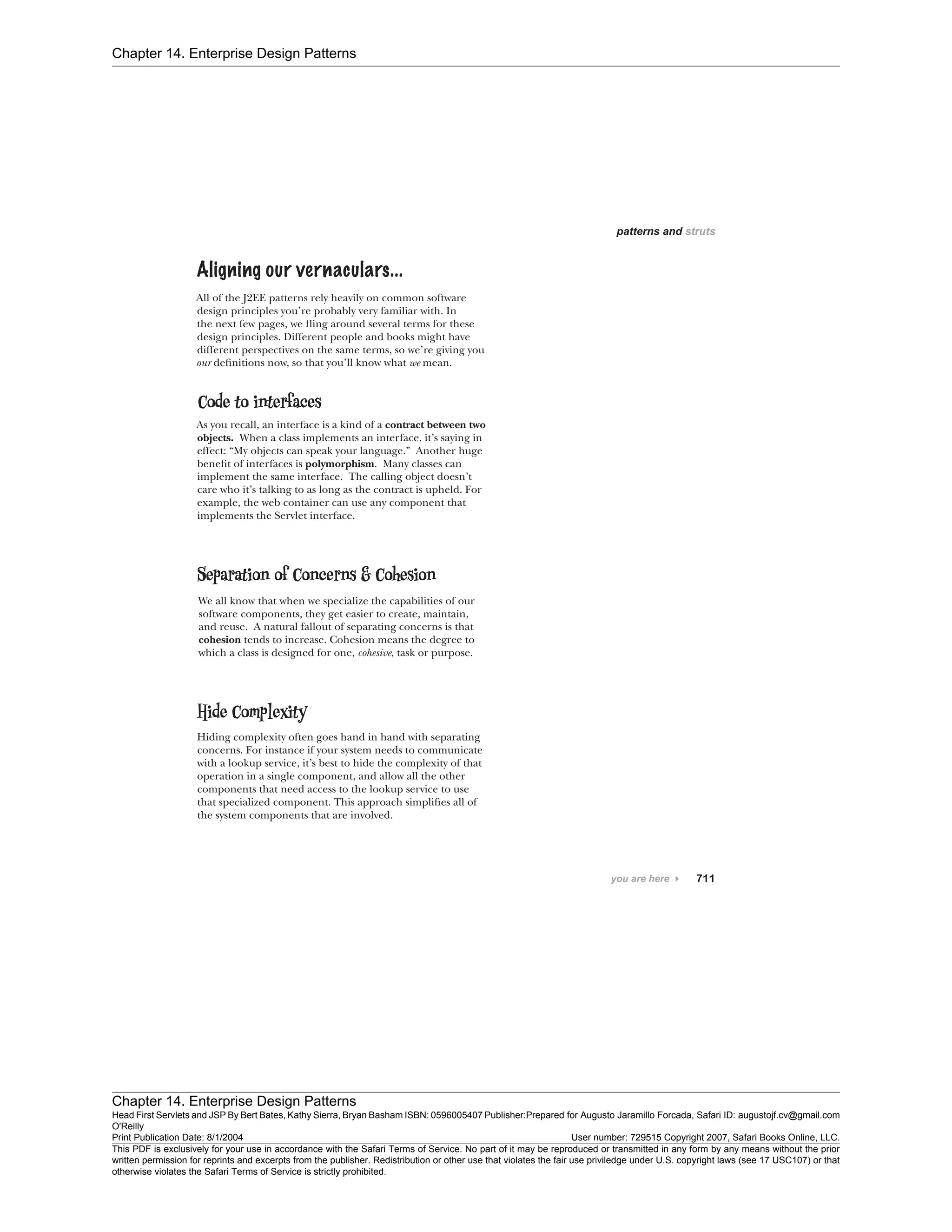 Chapter 14. Enterprise Design Patterns
Chapter 14. Enterprise Design Patterns
Head First Servlets and JSP By Bert Bates, Kathy Sierra, Bryan Basham ISBN: 0596005407 Publisher:
O'Reilly
Prepared for Augusto Jaramillo Forcada, Safari ID: augustojf.cv@gmail.com
Print Publication Date: 8/1/2004 User number: 729515 Copyright 2007, Safari Books Online, LLC.
This PDF is exclusively for your use in accordance with the Safari Terms of Service. No part of it may be reproduced or transmitted in any form by any means without the prior
written permission for reprints and excerpts from the publisher. Redistribution or other use that violates the fair use priviledge under U.S. copyright laws (see 17 USC107) or that
otherwise violates the Safari Terms of Service is strictly prohibited.
 