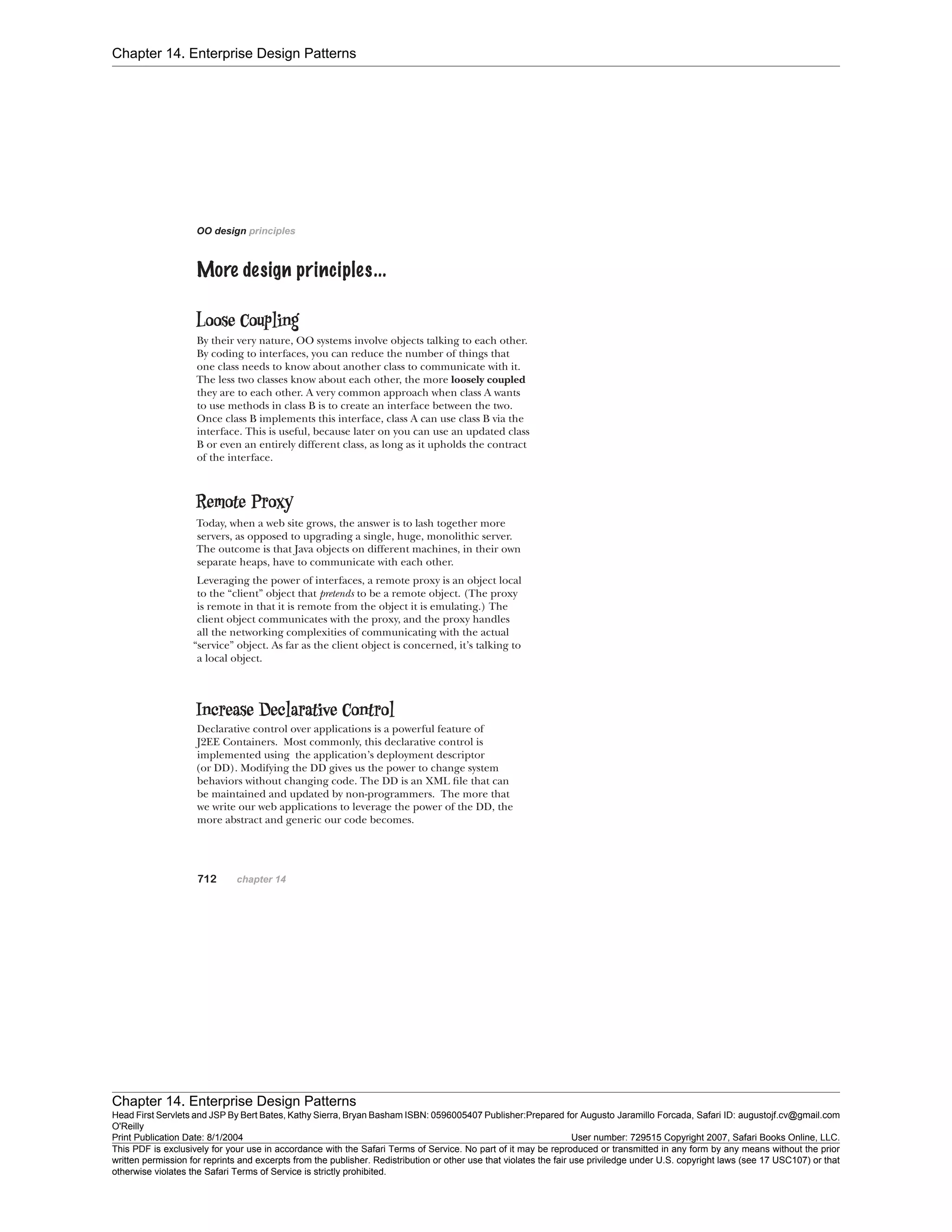 Chapter 14. Enterprise Design Patterns
Chapter 14. Enterprise Design Patterns
Head First Servlets and JSP By Bert Bates, Kathy Sierra, Bryan Basham ISBN: 0596005407 Publisher:
O'Reilly
Prepared for Augusto Jaramillo Forcada, Safari ID: augustojf.cv@gmail.com
Print Publication Date: 8/1/2004 User number: 729515 Copyright 2007, Safari Books Online, LLC.
This PDF is exclusively for your use in accordance with the Safari Terms of Service. No part of it may be reproduced or transmitted in any form by any means without the prior
written permission for reprints and excerpts from the publisher. Redistribution or other use that violates the fair use priviledge under U.S. copyright laws (see 17 USC107) or that
otherwise violates the Safari Terms of Service is strictly prohibited.
 