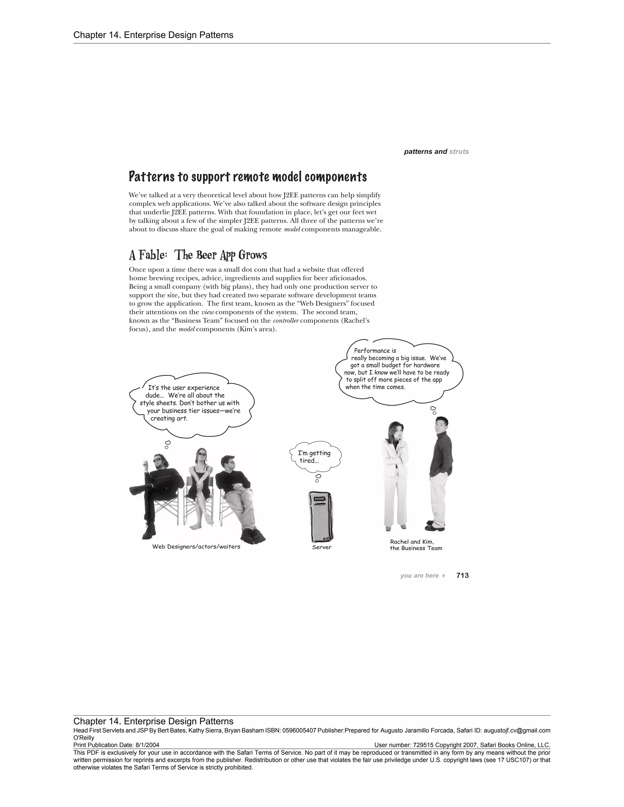 Chapter 14. Enterprise Design Patterns
Chapter 14. Enterprise Design Patterns
Head First Servlets and JSP By Bert Bates, Kathy Sierra, Bryan Basham ISBN: 0596005407 Publisher:
O'Reilly
Prepared for Augusto Jaramillo Forcada, Safari ID: augustojf.cv@gmail.com
Print Publication Date: 8/1/2004 User number: 729515 Copyright 2007, Safari Books Online, LLC.
This PDF is exclusively for your use in accordance with the Safari Terms of Service. No part of it may be reproduced or transmitted in any form by any means without the prior
written permission for reprints and excerpts from the publisher. Redistribution or other use that violates the fair use priviledge under U.S. copyright laws (see 17 USC107) or that
otherwise violates the Safari Terms of Service is strictly prohibited.
 