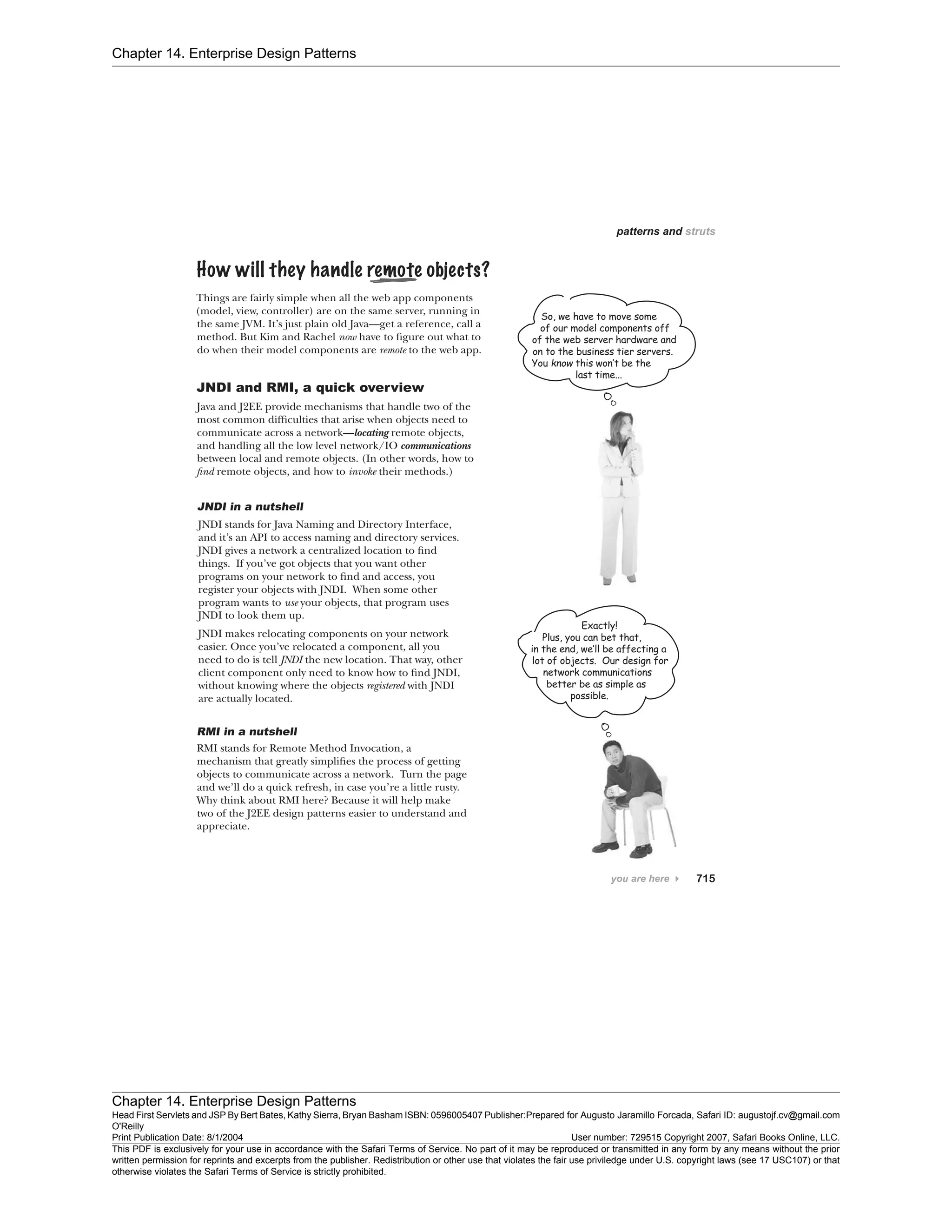Chapter 14. Enterprise Design Patterns
Chapter 14. Enterprise Design Patterns
Head First Servlets and JSP By Bert Bates, Kathy Sierra, Bryan Basham ISBN: 0596005407 Publisher:
O'Reilly
Prepared for Augusto Jaramillo Forcada, Safari ID: augustojf.cv@gmail.com
Print Publication Date: 8/1/2004 User number: 729515 Copyright 2007, Safari Books Online, LLC.
This PDF is exclusively for your use in accordance with the Safari Terms of Service. No part of it may be reproduced or transmitted in any form by any means without the prior
written permission for reprints and excerpts from the publisher. Redistribution or other use that violates the fair use priviledge under U.S. copyright laws (see 17 USC107) or that
otherwise violates the Safari Terms of Service is strictly prohibited.
 