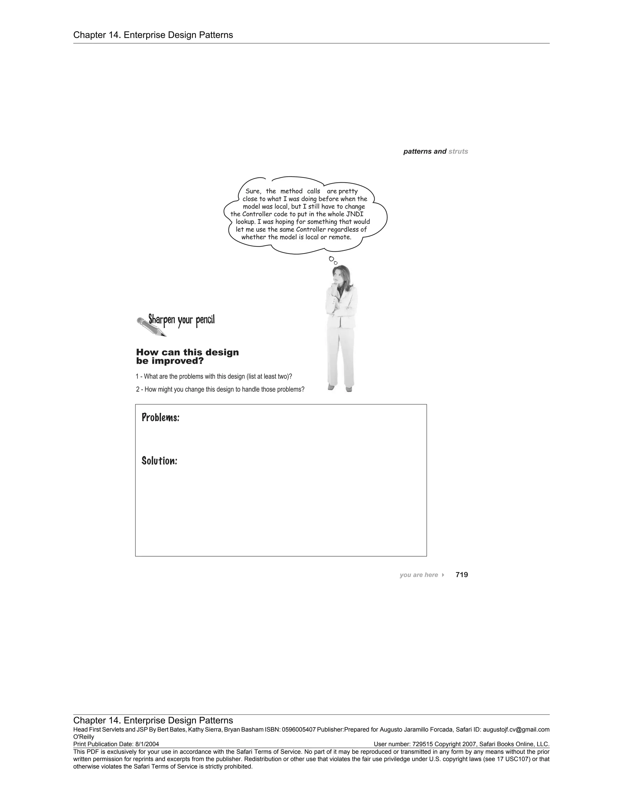 Chapter 14. Enterprise Design Patterns
Chapter 14. Enterprise Design Patterns
Head First Servlets and JSP By Bert Bates, Kathy Sierra, Bryan Basham ISBN: 0596005407 Publisher:
O'Reilly
Prepared for Augusto Jaramillo Forcada, Safari ID: augustojf.cv@gmail.com
Print Publication Date: 8/1/2004 User number: 729515 Copyright 2007, Safari Books Online, LLC.
This PDF is exclusively for your use in accordance with the Safari Terms of Service. No part of it may be reproduced or transmitted in any form by any means without the prior
written permission for reprints and excerpts from the publisher. Redistribution or other use that violates the fair use priviledge under U.S. copyright laws (see 17 USC107) or that
otherwise violates the Safari Terms of Service is strictly prohibited.
 