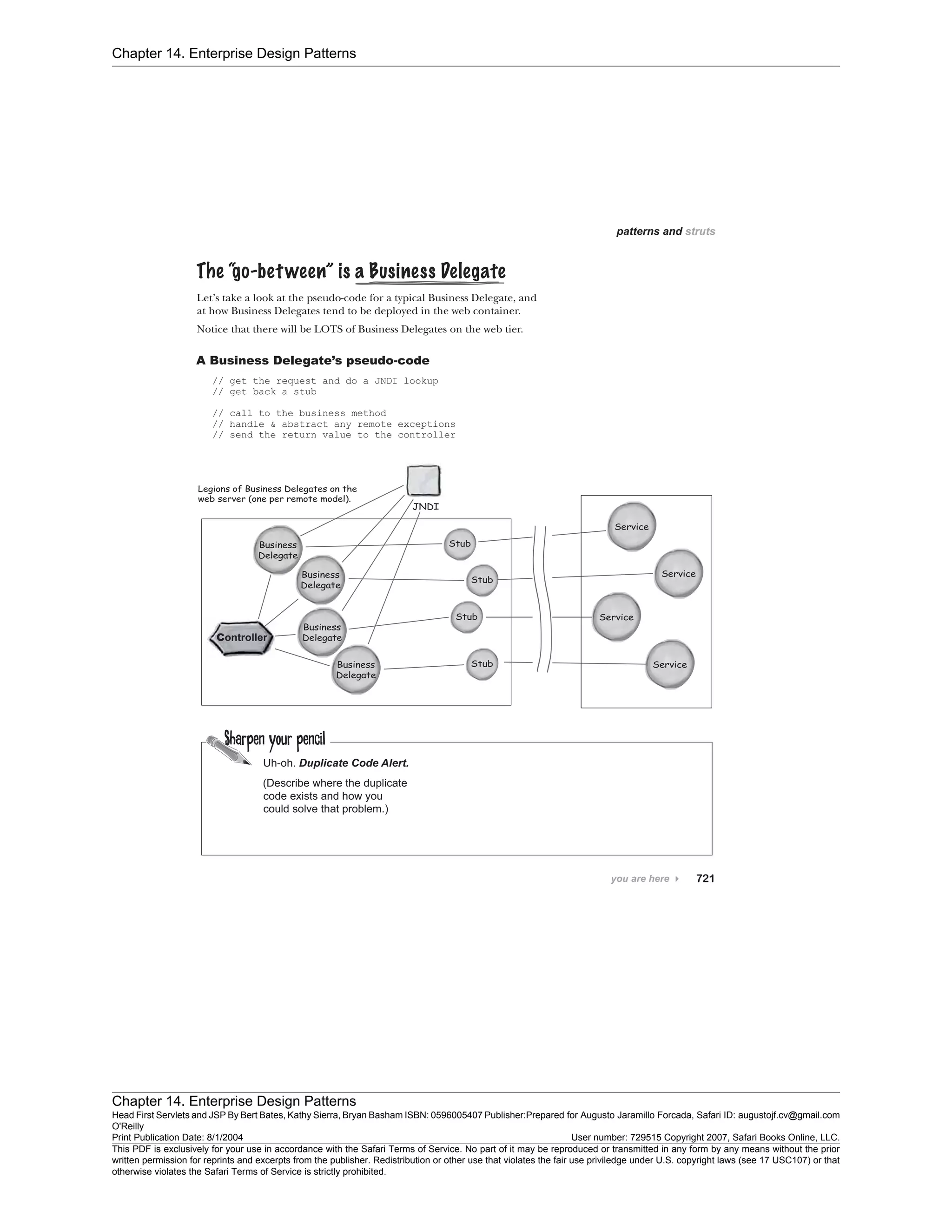 Chapter 14. Enterprise Design Patterns
Chapter 14. Enterprise Design Patterns
Head First Servlets and JSP By Bert Bates, Kathy Sierra, Bryan Basham ISBN: 0596005407 Publisher:
O'Reilly
Prepared for Augusto Jaramillo Forcada, Safari ID: augustojf.cv@gmail.com
Print Publication Date: 8/1/2004 User number: 729515 Copyright 2007, Safari Books Online, LLC.
This PDF is exclusively for your use in accordance with the Safari Terms of Service. No part of it may be reproduced or transmitted in any form by any means without the prior
written permission for reprints and excerpts from the publisher. Redistribution or other use that violates the fair use priviledge under U.S. copyright laws (see 17 USC107) or that
otherwise violates the Safari Terms of Service is strictly prohibited.
 