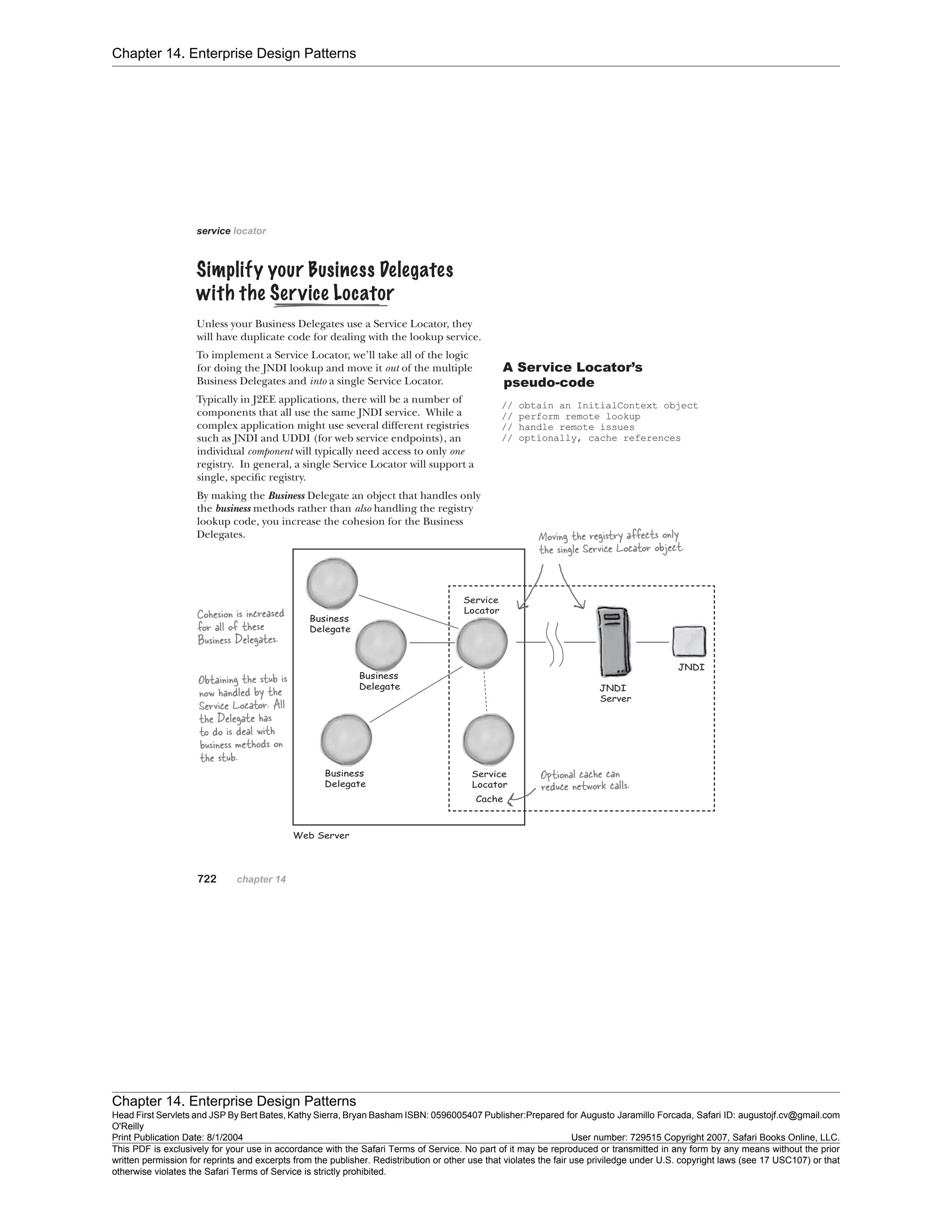 Chapter 14. Enterprise Design Patterns
Chapter 14. Enterprise Design Patterns
Head First Servlets and JSP By Bert Bates, Kathy Sierra, Bryan Basham ISBN: 0596005407 Publisher:
O'Reilly
Prepared for Augusto Jaramillo Forcada, Safari ID: augustojf.cv@gmail.com
Print Publication Date: 8/1/2004 User number: 729515 Copyright 2007, Safari Books Online, LLC.
This PDF is exclusively for your use in accordance with the Safari Terms of Service. No part of it may be reproduced or transmitted in any form by any means without the prior
written permission for reprints and excerpts from the publisher. Redistribution or other use that violates the fair use priviledge under U.S. copyright laws (see 17 USC107) or that
otherwise violates the Safari Terms of Service is strictly prohibited.
 