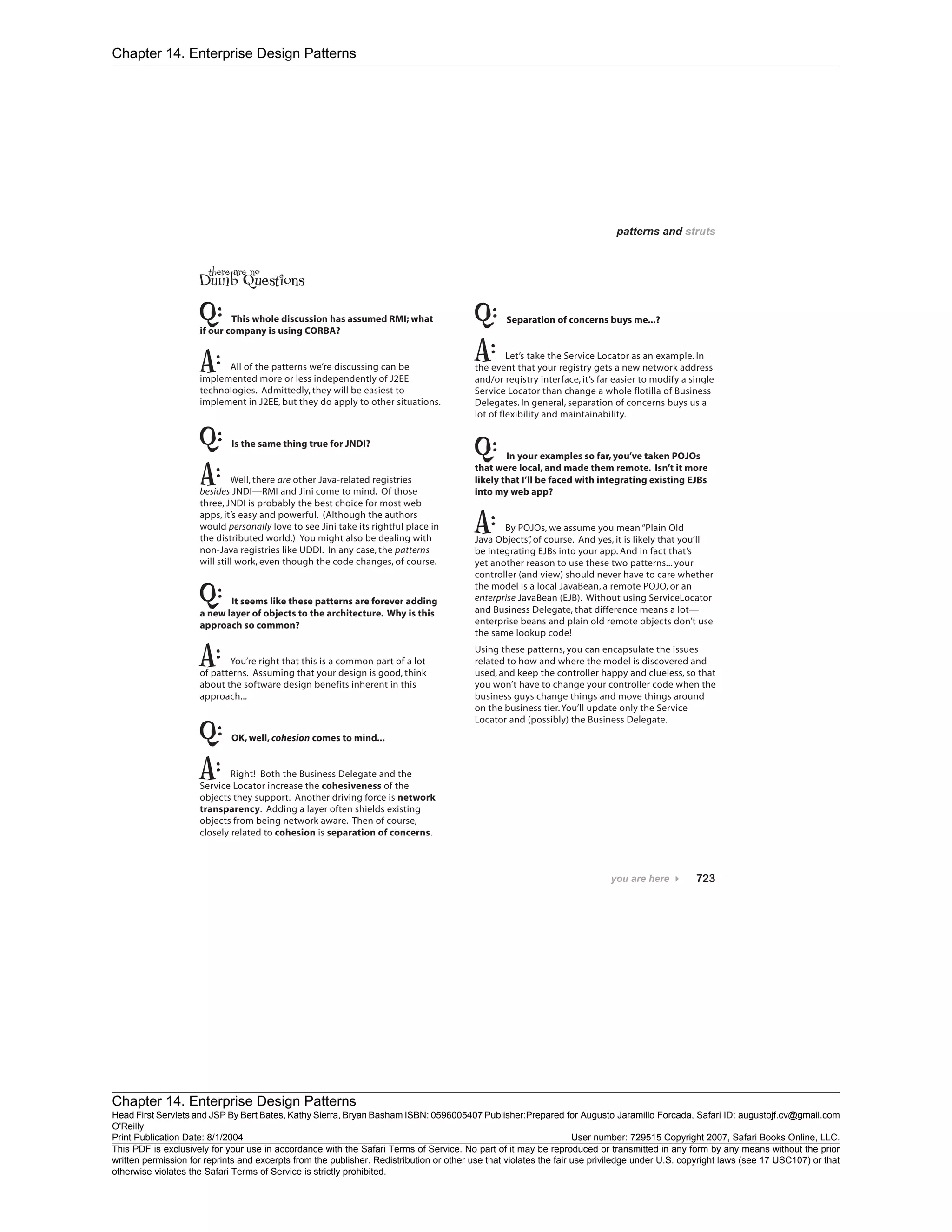Chapter 14. Enterprise Design Patterns
Chapter 14. Enterprise Design Patterns
Head First Servlets and JSP By Bert Bates, Kathy Sierra, Bryan Basham ISBN: 0596005407 Publisher:
O'Reilly
Prepared for Augusto Jaramillo Forcada, Safari ID: augustojf.cv@gmail.com
Print Publication Date: 8/1/2004 User number: 729515 Copyright 2007, Safari Books Online, LLC.
This PDF is exclusively for your use in accordance with the Safari Terms of Service. No part of it may be reproduced or transmitted in any form by any means without the prior
written permission for reprints and excerpts from the publisher. Redistribution or other use that violates the fair use priviledge under U.S. copyright laws (see 17 USC107) or that
otherwise violates the Safari Terms of Service is strictly prohibited.
 