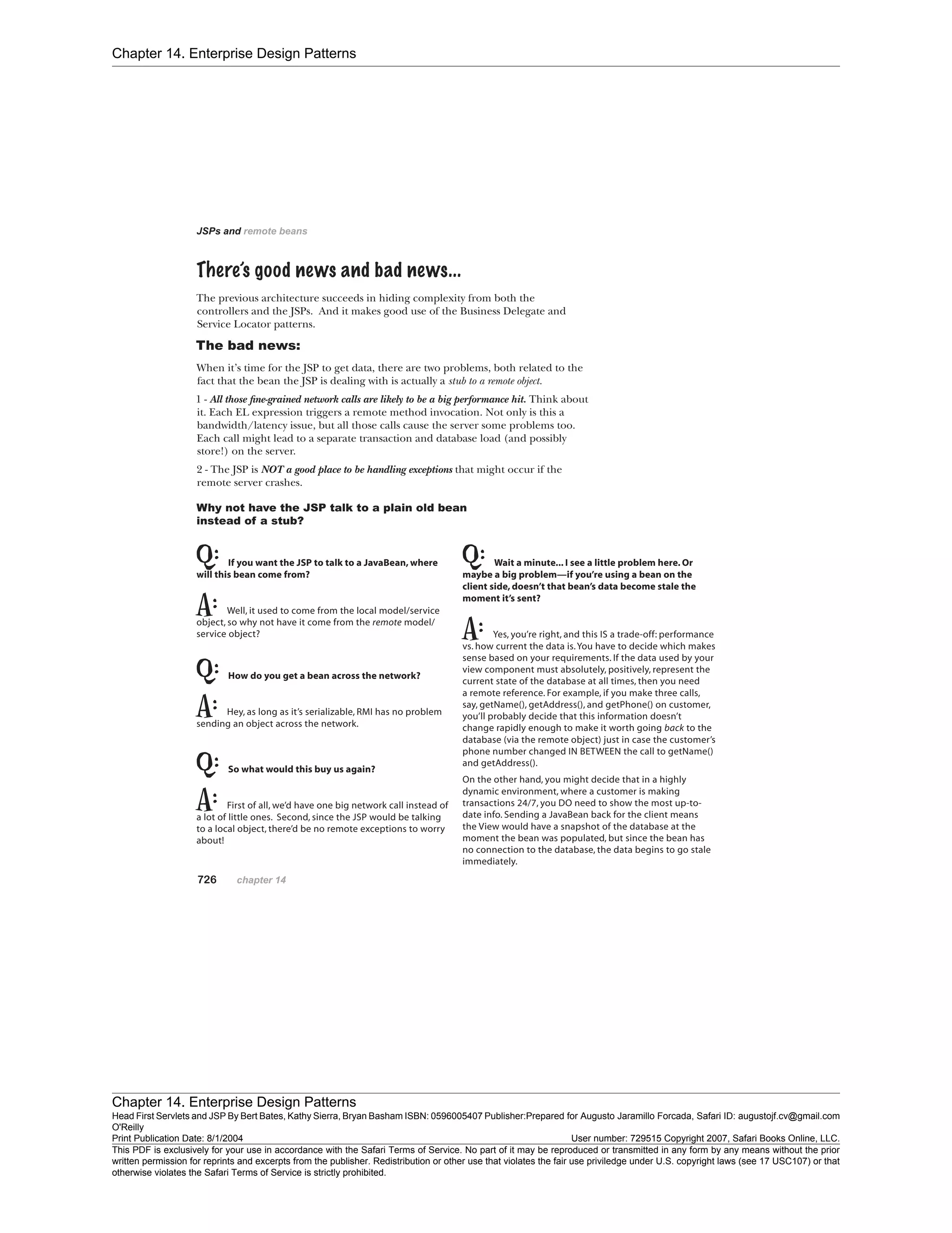 Chapter 14. Enterprise Design Patterns
Chapter 14. Enterprise Design Patterns
Head First Servlets and JSP By Bert Bates, Kathy Sierra, Bryan Basham ISBN: 0596005407 Publisher:
O'Reilly
Prepared for Augusto Jaramillo Forcada, Safari ID: augustojf.cv@gmail.com
Print Publication Date: 8/1/2004 User number: 729515 Copyright 2007, Safari Books Online, LLC.
This PDF is exclusively for your use in accordance with the Safari Terms of Service. No part of it may be reproduced or transmitted in any form by any means without the prior
written permission for reprints and excerpts from the publisher. Redistribution or other use that violates the fair use priviledge under U.S. copyright laws (see 17 USC107) or that
otherwise violates the Safari Terms of Service is strictly prohibited.
 