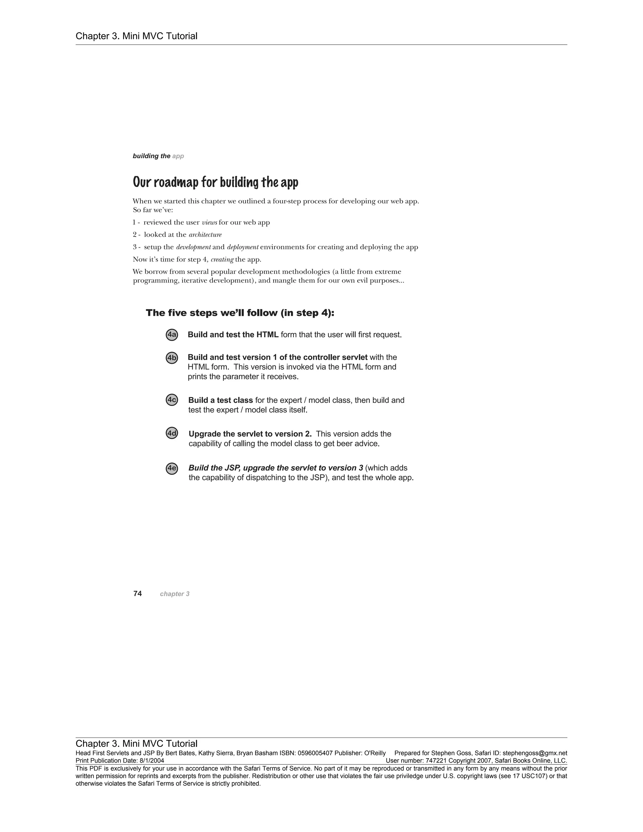 Chapter 3. Mini MVC Tutorial
Chapter 3. Mini MVC Tutorial
Head First Servlets and JSP By Bert Bates, Kathy Sierra, Bryan Basham ISBN: 0596005407 Publisher: O'Reilly Prepared for Stephen Goss, Safari ID: stephengoss@gmx.net
Print Publication Date: 8/1/2004 User number: 747221 Copyright 2007, Safari Books Online, LLC.
This PDF is exclusively for your use in accordance with the Safari Terms of Service. No part of it may be reproduced or transmitted in any form by any means without the prior
written permission for reprints and excerpts from the publisher. Redistribution or other use that violates the fair use priviledge under U.S. copyright laws (see 17 USC107) or that
otherwise violates the Safari Terms of Service is strictly prohibited.
 