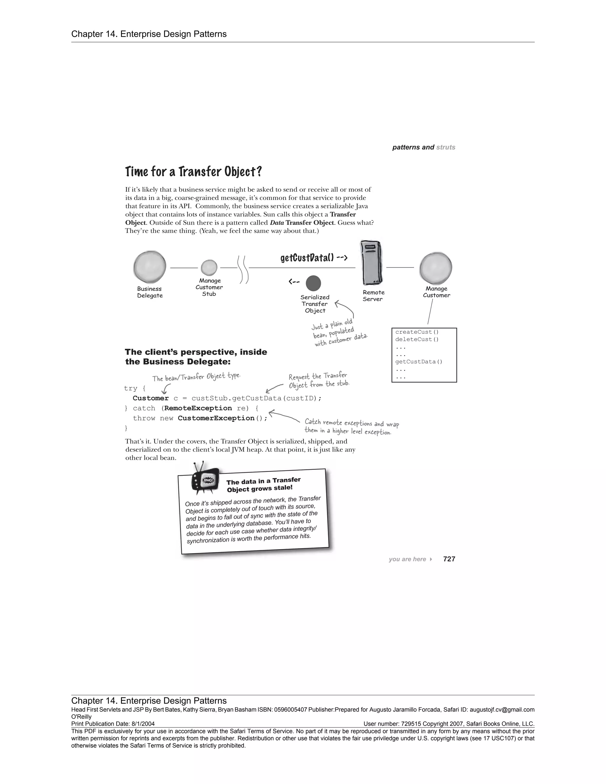 Chapter 14. Enterprise Design Patterns
Chapter 14. Enterprise Design Patterns
Head First Servlets and JSP By Bert Bates, Kathy Sierra, Bryan Basham ISBN: 0596005407 Publisher:
O'Reilly
Prepared for Augusto Jaramillo Forcada, Safari ID: augustojf.cv@gmail.com
Print Publication Date: 8/1/2004 User number: 729515 Copyright 2007, Safari Books Online, LLC.
This PDF is exclusively for your use in accordance with the Safari Terms of Service. No part of it may be reproduced or transmitted in any form by any means without the prior
written permission for reprints and excerpts from the publisher. Redistribution or other use that violates the fair use priviledge under U.S. copyright laws (see 17 USC107) or that
otherwise violates the Safari Terms of Service is strictly prohibited.
 