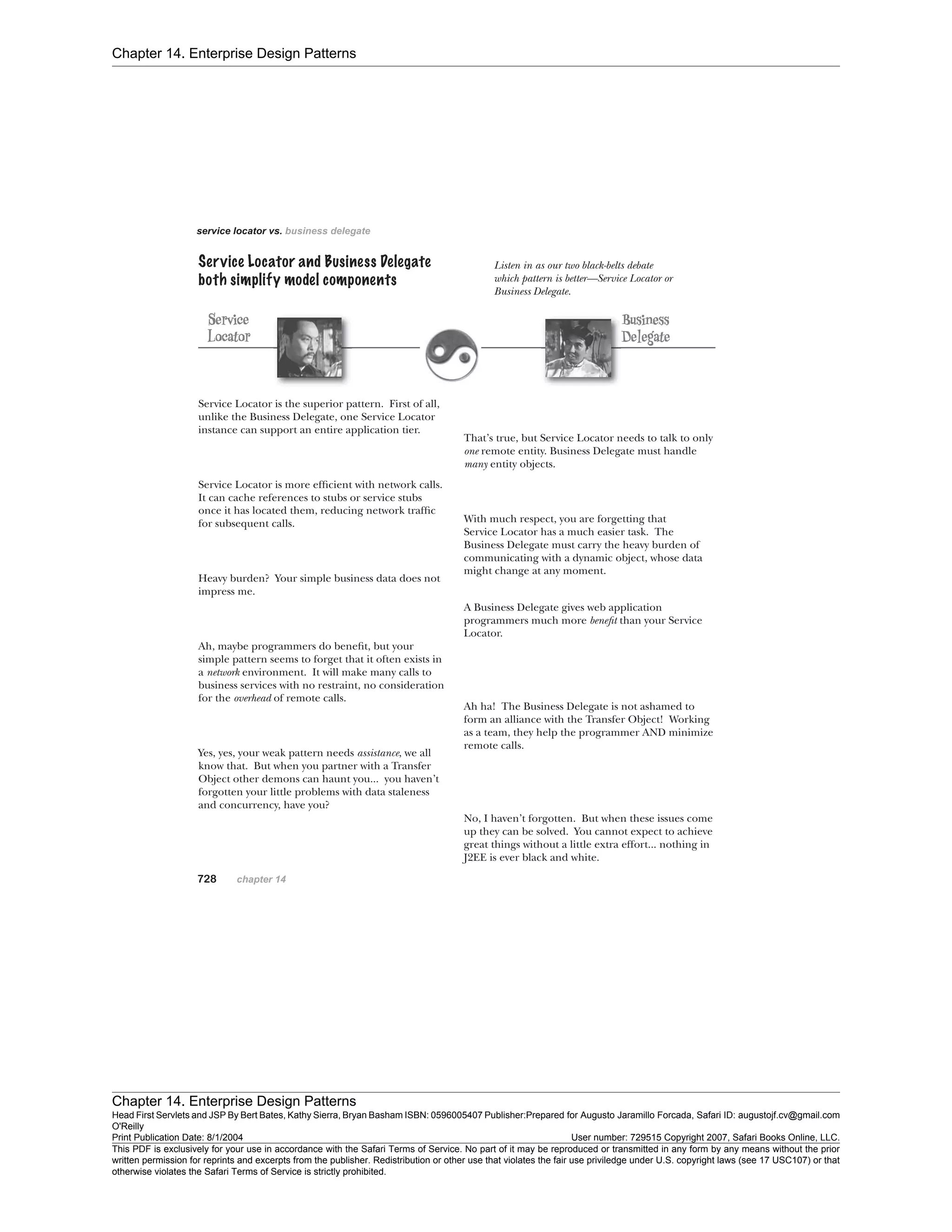 Chapter 14. Enterprise Design Patterns
Chapter 14. Enterprise Design Patterns
Head First Servlets and JSP By Bert Bates, Kathy Sierra, Bryan Basham ISBN: 0596005407 Publisher:
O'Reilly
Prepared for Augusto Jaramillo Forcada, Safari ID: augustojf.cv@gmail.com
Print Publication Date: 8/1/2004 User number: 729515 Copyright 2007, Safari Books Online, LLC.
This PDF is exclusively for your use in accordance with the Safari Terms of Service. No part of it may be reproduced or transmitted in any form by any means without the prior
written permission for reprints and excerpts from the publisher. Redistribution or other use that violates the fair use priviledge under U.S. copyright laws (see 17 USC107) or that
otherwise violates the Safari Terms of Service is strictly prohibited.
 