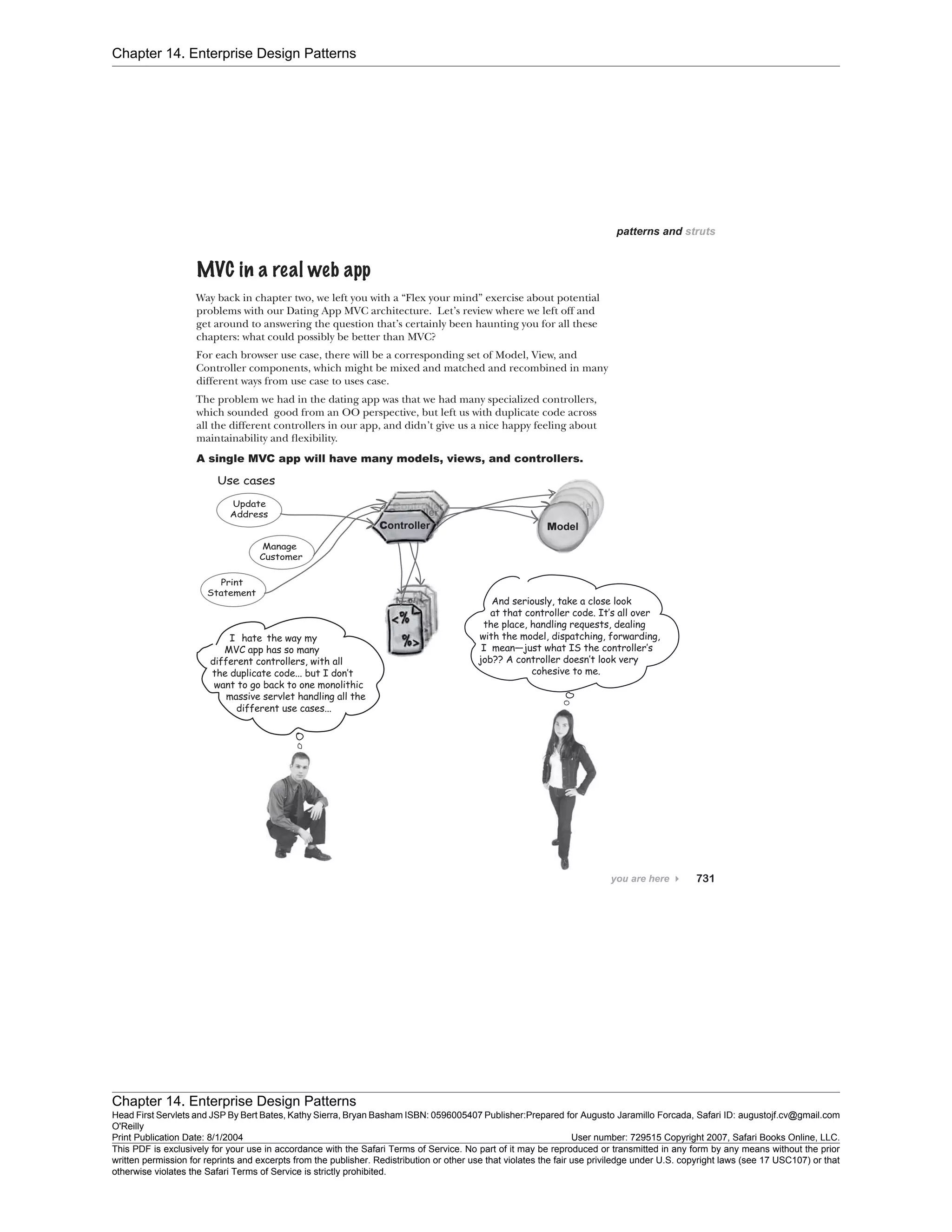 Chapter 14. Enterprise Design Patterns
Chapter 14. Enterprise Design Patterns
Head First Servlets and JSP By Bert Bates, Kathy Sierra, Bryan Basham ISBN: 0596005407 Publisher:
O'Reilly
Prepared for Augusto Jaramillo Forcada, Safari ID: augustojf.cv@gmail.com
Print Publication Date: 8/1/2004 User number: 729515 Copyright 2007, Safari Books Online, LLC.
This PDF is exclusively for your use in accordance with the Safari Terms of Service. No part of it may be reproduced or transmitted in any form by any means without the prior
written permission for reprints and excerpts from the publisher. Redistribution or other use that violates the fair use priviledge under U.S. copyright laws (see 17 USC107) or that
otherwise violates the Safari Terms of Service is strictly prohibited.
 