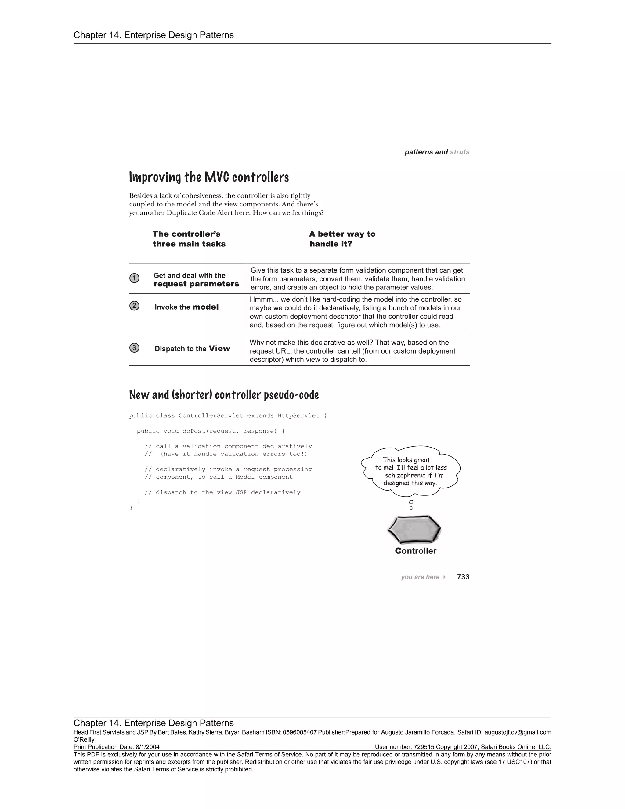 Chapter 14. Enterprise Design Patterns
Chapter 14. Enterprise Design Patterns
Head First Servlets and JSP By Bert Bates, Kathy Sierra, Bryan Basham ISBN: 0596005407 Publisher:
O'Reilly
Prepared for Augusto Jaramillo Forcada, Safari ID: augustojf.cv@gmail.com
Print Publication Date: 8/1/2004 User number: 729515 Copyright 2007, Safari Books Online, LLC.
This PDF is exclusively for your use in accordance with the Safari Terms of Service. No part of it may be reproduced or transmitted in any form by any means without the prior
written permission for reprints and excerpts from the publisher. Redistribution or other use that violates the fair use priviledge under U.S. copyright laws (see 17 USC107) or that
otherwise violates the Safari Terms of Service is strictly prohibited.
 