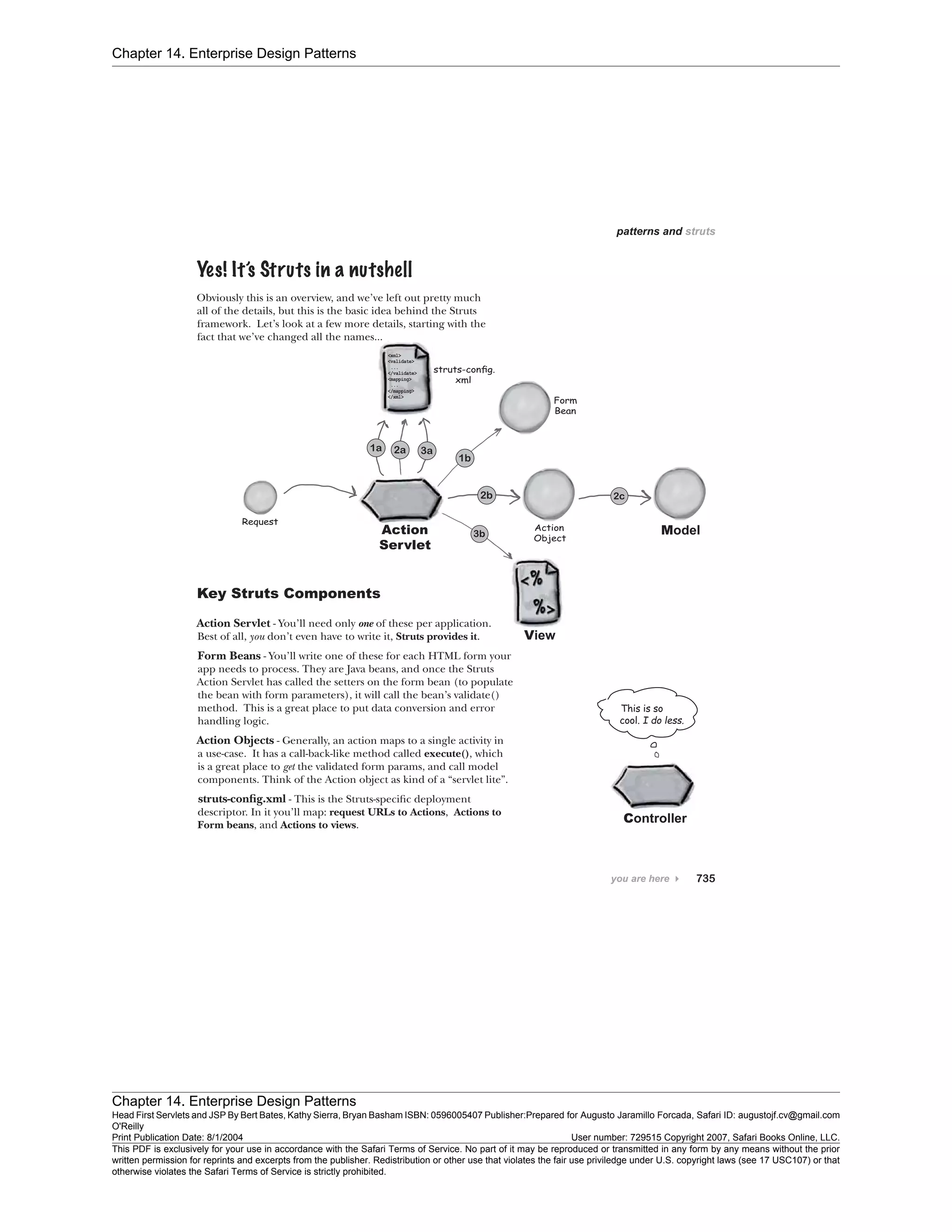 Chapter 14. Enterprise Design Patterns
Chapter 14. Enterprise Design Patterns
Head First Servlets and JSP By Bert Bates, Kathy Sierra, Bryan Basham ISBN: 0596005407 Publisher:
O'Reilly
Prepared for Augusto Jaramillo Forcada, Safari ID: augustojf.cv@gmail.com
Print Publication Date: 8/1/2004 User number: 729515 Copyright 2007, Safari Books Online, LLC.
This PDF is exclusively for your use in accordance with the Safari Terms of Service. No part of it may be reproduced or transmitted in any form by any means without the prior
written permission for reprints and excerpts from the publisher. Redistribution or other use that violates the fair use priviledge under U.S. copyright laws (see 17 USC107) or that
otherwise violates the Safari Terms of Service is strictly prohibited.
 