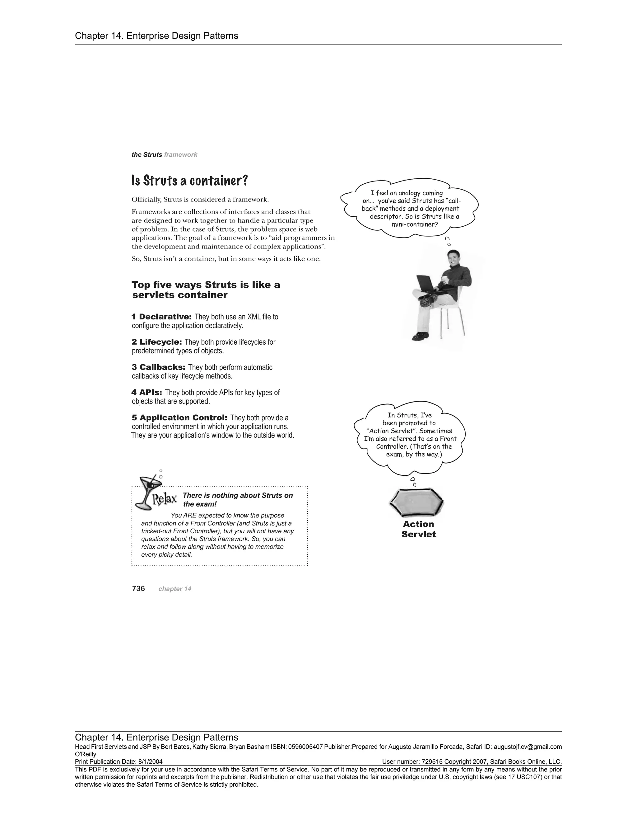 Chapter 14. Enterprise Design Patterns
Chapter 14. Enterprise Design Patterns
Head First Servlets and JSP By Bert Bates, Kathy Sierra, Bryan Basham ISBN: 0596005407 Publisher:
O'Reilly
Prepared for Augusto Jaramillo Forcada, Safari ID: augustojf.cv@gmail.com
Print Publication Date: 8/1/2004 User number: 729515 Copyright 2007, Safari Books Online, LLC.
This PDF is exclusively for your use in accordance with the Safari Terms of Service. No part of it may be reproduced or transmitted in any form by any means without the prior
written permission for reprints and excerpts from the publisher. Redistribution or other use that violates the fair use priviledge under U.S. copyright laws (see 17 USC107) or that
otherwise violates the Safari Terms of Service is strictly prohibited.
 