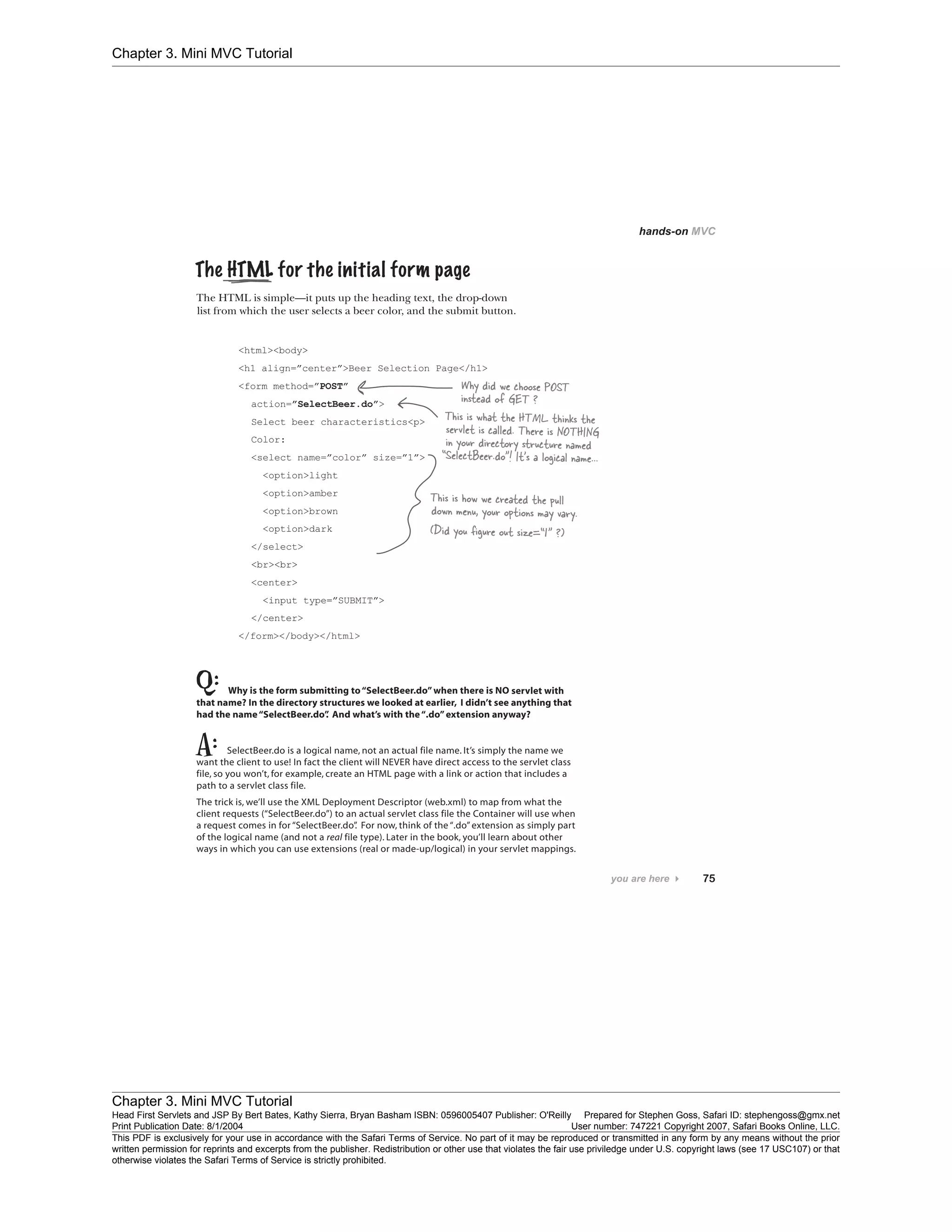 Chapter 3. Mini MVC Tutorial
Chapter 3. Mini MVC Tutorial
Head First Servlets and JSP By Bert Bates, Kathy Sierra, Bryan Basham ISBN: 0596005407 Publisher: O'Reilly Prepared for Stephen Goss, Safari ID: stephengoss@gmx.net
Print Publication Date: 8/1/2004 User number: 747221 Copyright 2007, Safari Books Online, LLC.
This PDF is exclusively for your use in accordance with the Safari Terms of Service. No part of it may be reproduced or transmitted in any form by any means without the prior
written permission for reprints and excerpts from the publisher. Redistribution or other use that violates the fair use priviledge under U.S. copyright laws (see 17 USC107) or that
otherwise violates the Safari Terms of Service is strictly prohibited.
 