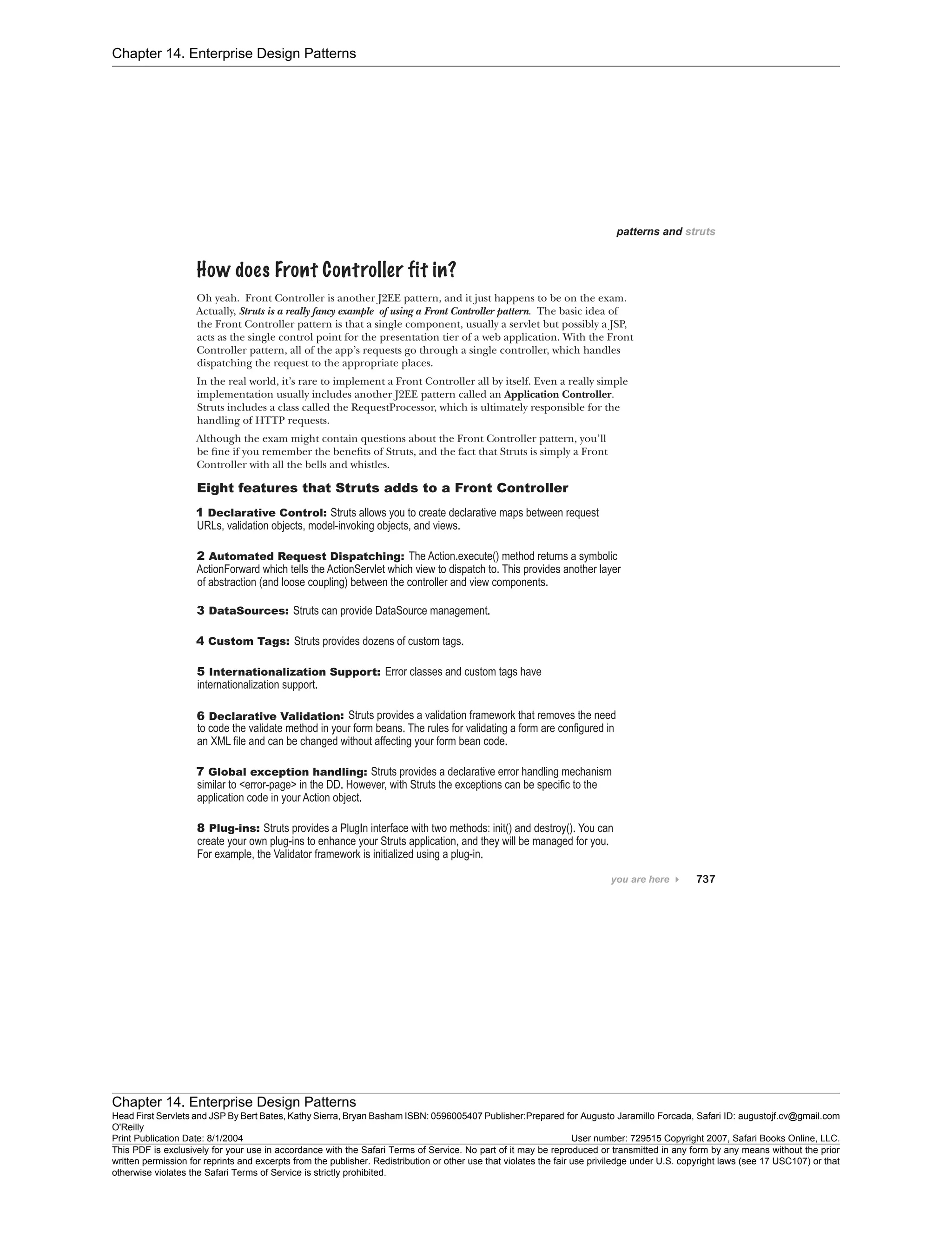 Chapter 14. Enterprise Design Patterns
Chapter 14. Enterprise Design Patterns
Head First Servlets and JSP By Bert Bates, Kathy Sierra, Bryan Basham ISBN: 0596005407 Publisher:
O'Reilly
Prepared for Augusto Jaramillo Forcada, Safari ID: augustojf.cv@gmail.com
Print Publication Date: 8/1/2004 User number: 729515 Copyright 2007, Safari Books Online, LLC.
This PDF is exclusively for your use in accordance with the Safari Terms of Service. No part of it may be reproduced or transmitted in any form by any means without the prior
written permission for reprints and excerpts from the publisher. Redistribution or other use that violates the fair use priviledge under U.S. copyright laws (see 17 USC107) or that
otherwise violates the Safari Terms of Service is strictly prohibited.
 