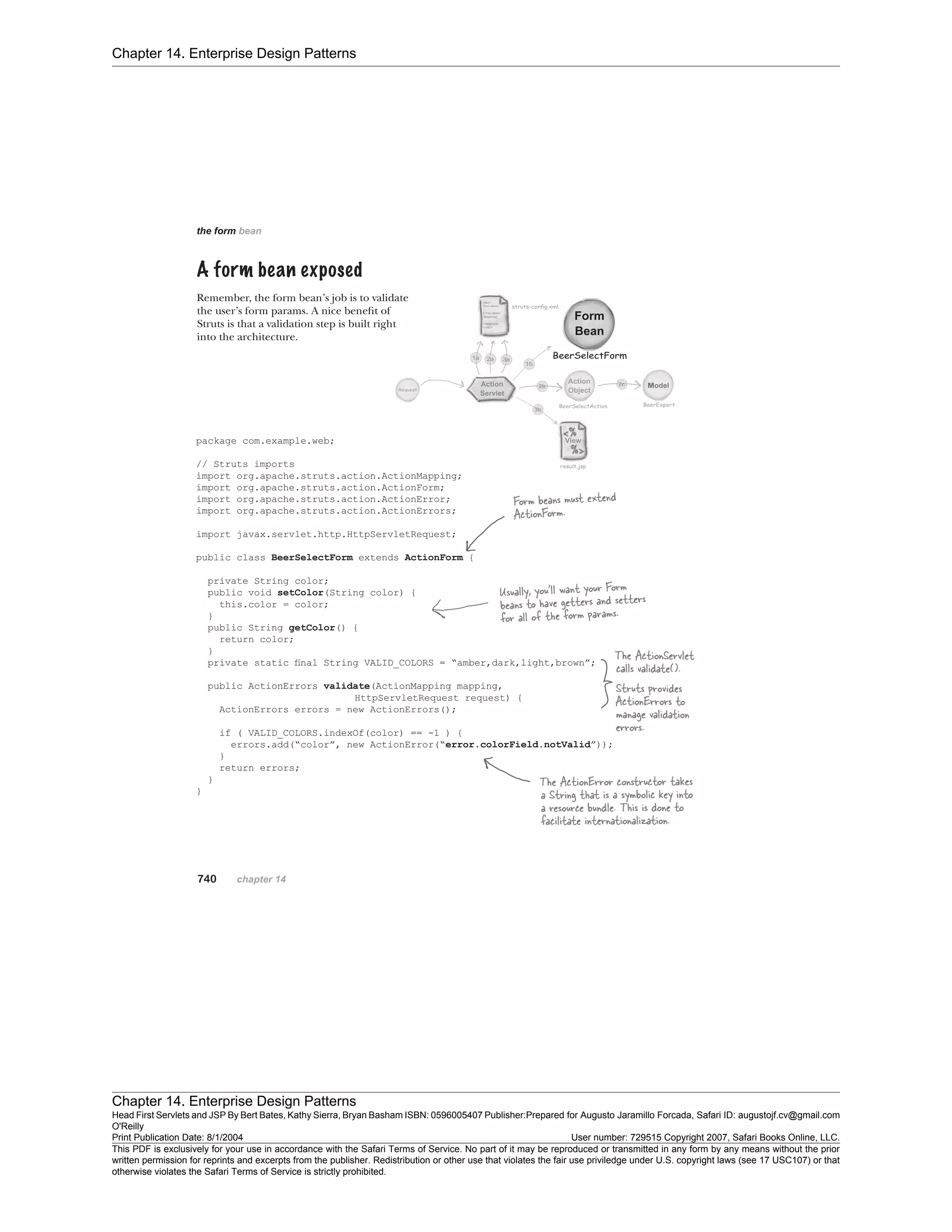 Chapter 14. Enterprise Design Patterns
Chapter 14. Enterprise Design Patterns
Head First Servlets and JSP By Bert Bates, Kathy Sierra, Bryan Basham ISBN: 0596005407 Publisher:
O'Reilly
Prepared for Augusto Jaramillo Forcada, Safari ID: augustojf.cv@gmail.com
Print Publication Date: 8/1/2004 User number: 729515 Copyright 2007, Safari Books Online, LLC.
This PDF is exclusively for your use in accordance with the Safari Terms of Service. No part of it may be reproduced or transmitted in any form by any means without the prior
written permission for reprints and excerpts from the publisher. Redistribution or other use that violates the fair use priviledge under U.S. copyright laws (see 17 USC107) or that
otherwise violates the Safari Terms of Service is strictly prohibited.
 