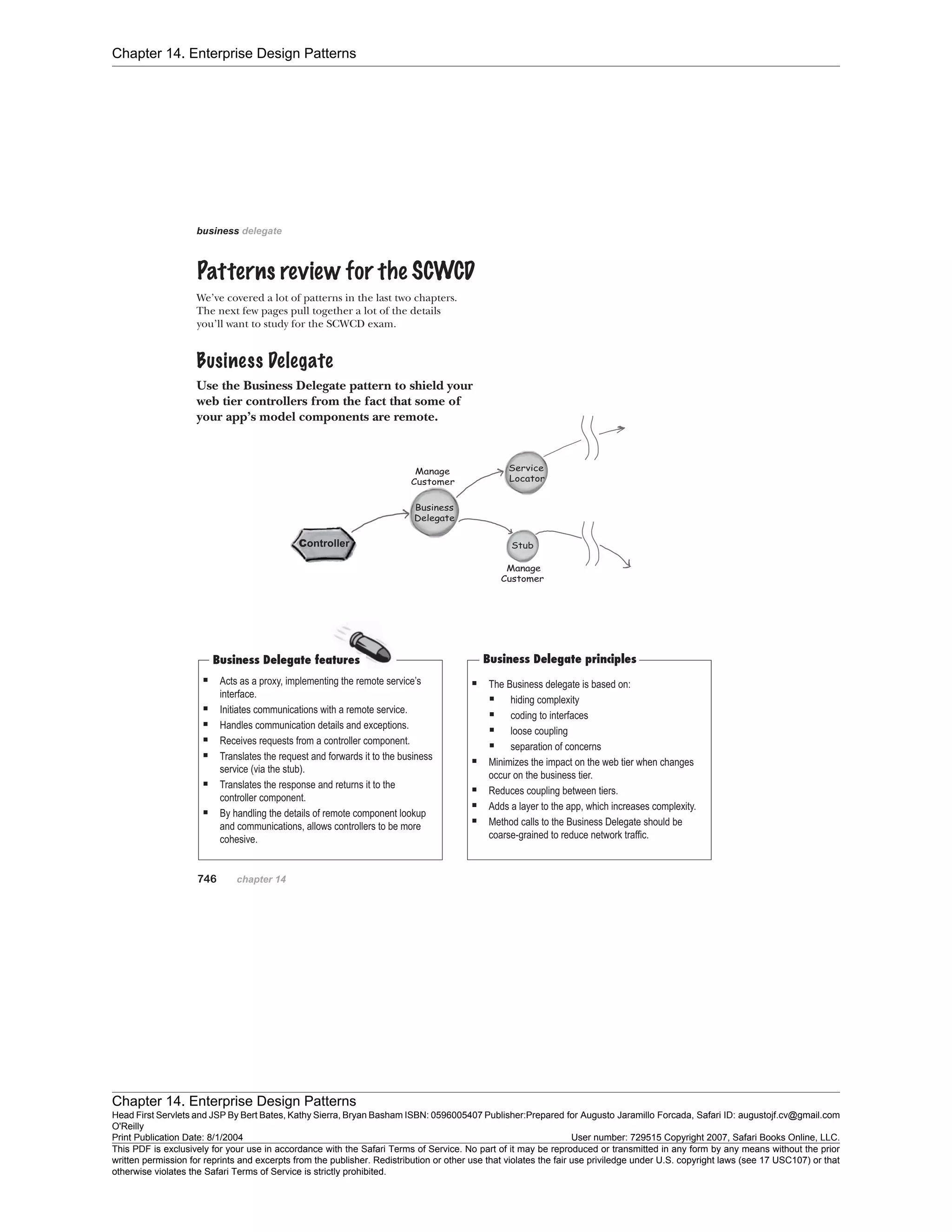 Chapter 14. Enterprise Design Patterns
Chapter 14. Enterprise Design Patterns
Head First Servlets and JSP By Bert Bates, Kathy Sierra, Bryan Basham ISBN: 0596005407 Publisher:
O'Reilly
Prepared for Augusto Jaramillo Forcada, Safari ID: augustojf.cv@gmail.com
Print Publication Date: 8/1/2004 User number: 729515 Copyright 2007, Safari Books Online, LLC.
This PDF is exclusively for your use in accordance with the Safari Terms of Service. No part of it may be reproduced or transmitted in any form by any means without the prior
written permission for reprints and excerpts from the publisher. Redistribution or other use that violates the fair use priviledge under U.S. copyright laws (see 17 USC107) or that
otherwise violates the Safari Terms of Service is strictly prohibited.
 