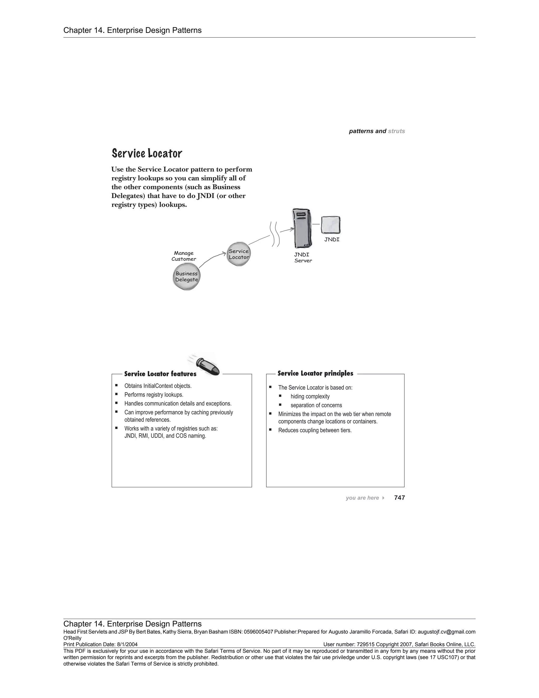 Chapter 14. Enterprise Design Patterns
Chapter 14. Enterprise Design Patterns
Head First Servlets and JSP By Bert Bates, Kathy Sierra, Bryan Basham ISBN: 0596005407 Publisher:
O'Reilly
Prepared for Augusto Jaramillo Forcada, Safari ID: augustojf.cv@gmail.com
Print Publication Date: 8/1/2004 User number: 729515 Copyright 2007, Safari Books Online, LLC.
This PDF is exclusively for your use in accordance with the Safari Terms of Service. No part of it may be reproduced or transmitted in any form by any means without the prior
written permission for reprints and excerpts from the publisher. Redistribution or other use that violates the fair use priviledge under U.S. copyright laws (see 17 USC107) or that
otherwise violates the Safari Terms of Service is strictly prohibited.
 