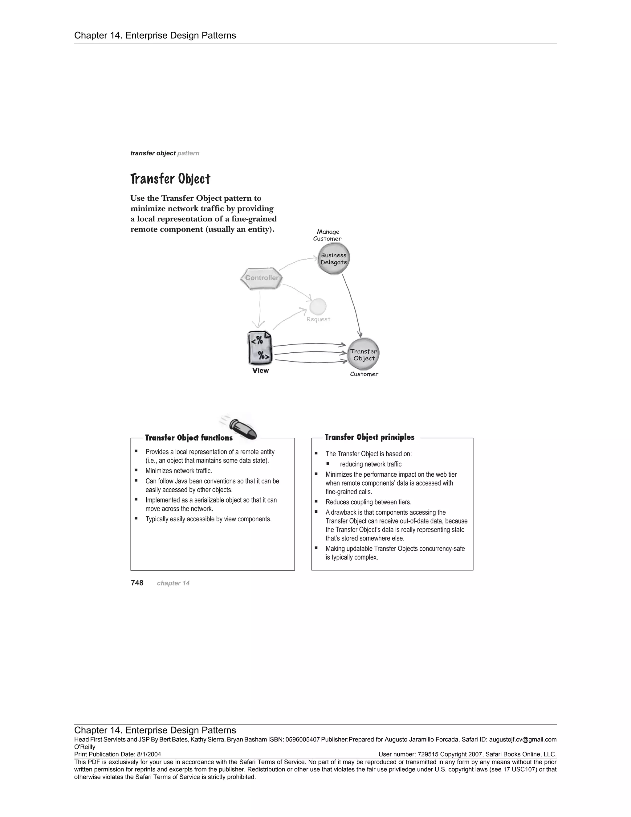 Chapter 14. Enterprise Design Patterns
Chapter 14. Enterprise Design Patterns
Head First Servlets and JSP By Bert Bates, Kathy Sierra, Bryan Basham ISBN: 0596005407 Publisher:
O'Reilly
Prepared for Augusto Jaramillo Forcada, Safari ID: augustojf.cv@gmail.com
Print Publication Date: 8/1/2004 User number: 729515 Copyright 2007, Safari Books Online, LLC.
This PDF is exclusively for your use in accordance with the Safari Terms of Service. No part of it may be reproduced or transmitted in any form by any means without the prior
written permission for reprints and excerpts from the publisher. Redistribution or other use that violates the fair use priviledge under U.S. copyright laws (see 17 USC107) or that
otherwise violates the Safari Terms of Service is strictly prohibited.
 