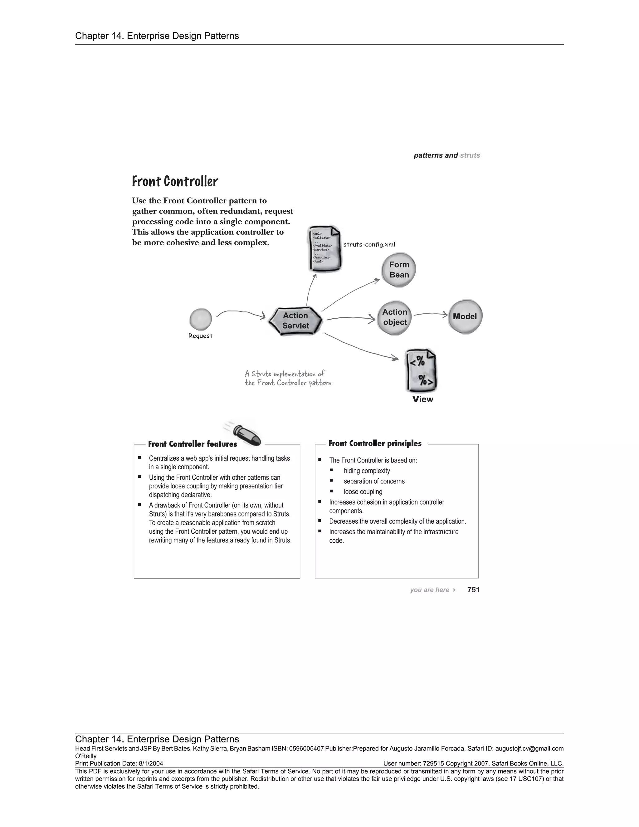 Chapter 14. Enterprise Design Patterns
Chapter 14. Enterprise Design Patterns
Head First Servlets and JSP By Bert Bates, Kathy Sierra, Bryan Basham ISBN: 0596005407 Publisher:
O'Reilly
Prepared for Augusto Jaramillo Forcada, Safari ID: augustojf.cv@gmail.com
Print Publication Date: 8/1/2004 User number: 729515 Copyright 2007, Safari Books Online, LLC.
This PDF is exclusively for your use in accordance with the Safari Terms of Service. No part of it may be reproduced or transmitted in any form by any means without the prior
written permission for reprints and excerpts from the publisher. Redistribution or other use that violates the fair use priviledge under U.S. copyright laws (see 17 USC107) or that
otherwise violates the Safari Terms of Service is strictly prohibited.
 
