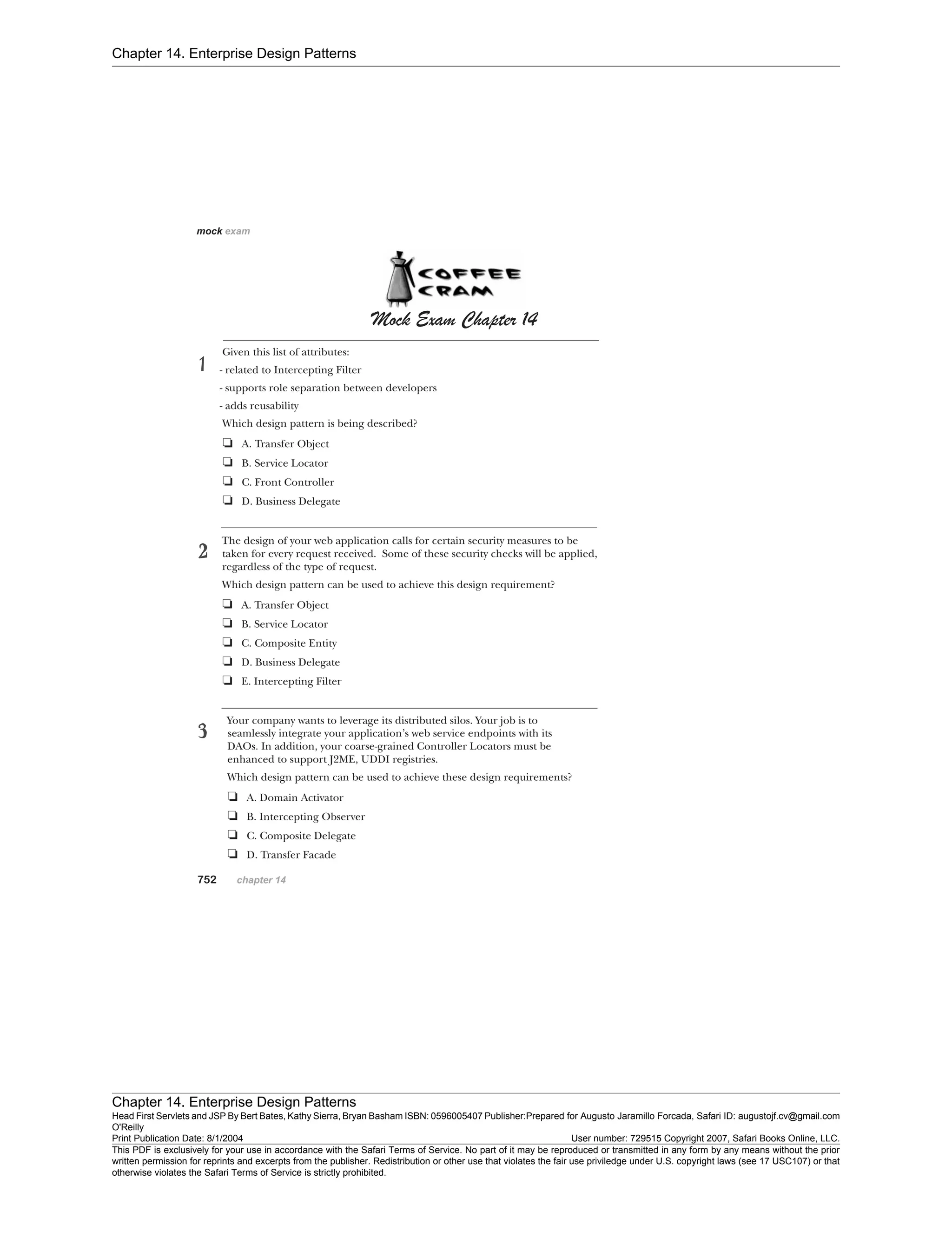 Chapter 14. Enterprise Design Patterns
Chapter 14. Enterprise Design Patterns
Head First Servlets and JSP By Bert Bates, Kathy Sierra, Bryan Basham ISBN: 0596005407 Publisher:
O'Reilly
Prepared for Augusto Jaramillo Forcada, Safari ID: augustojf.cv@gmail.com
Print Publication Date: 8/1/2004 User number: 729515 Copyright 2007, Safari Books Online, LLC.
This PDF is exclusively for your use in accordance with the Safari Terms of Service. No part of it may be reproduced or transmitted in any form by any means without the prior
written permission for reprints and excerpts from the publisher. Redistribution or other use that violates the fair use priviledge under U.S. copyright laws (see 17 USC107) or that
otherwise violates the Safari Terms of Service is strictly prohibited.
 