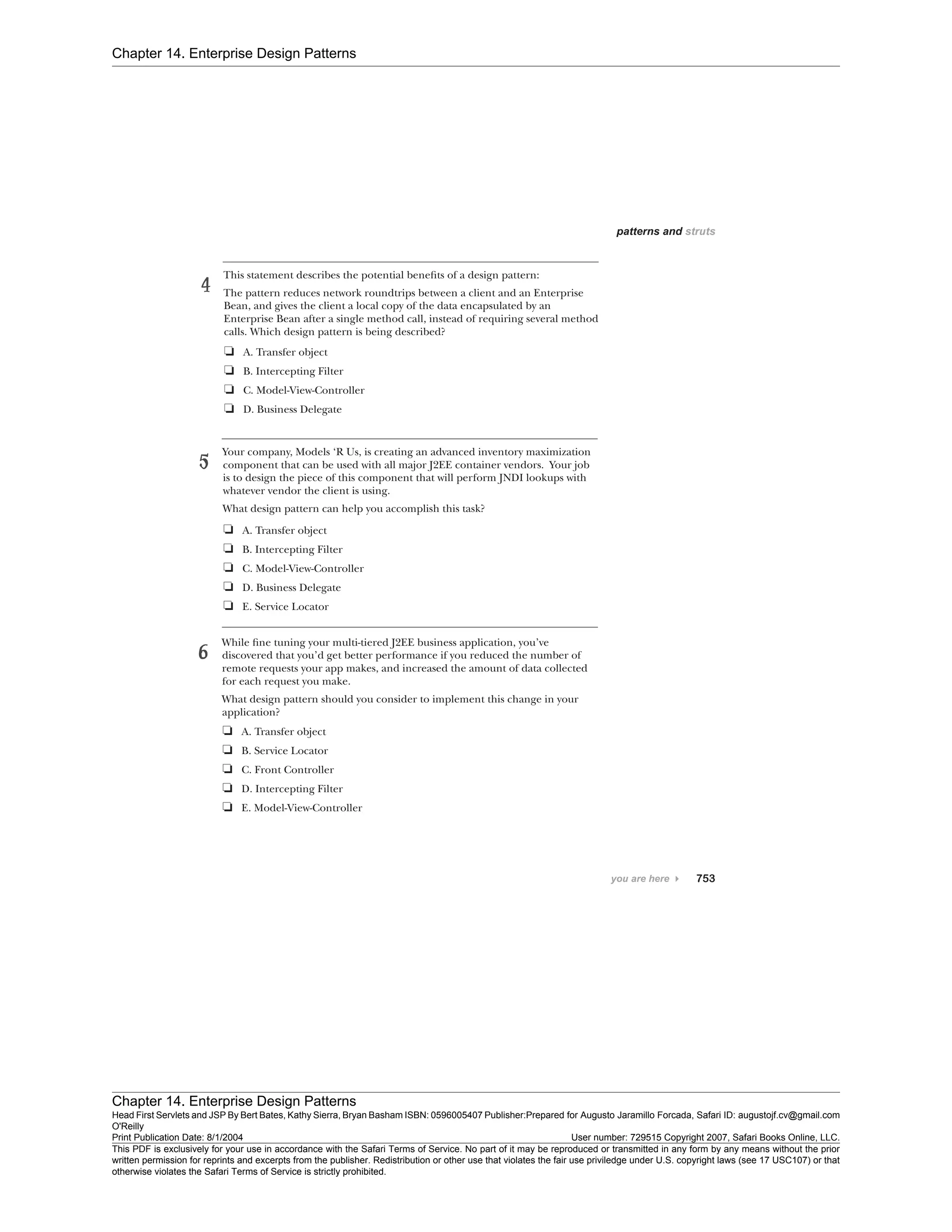 Chapter 14. Enterprise Design Patterns
Chapter 14. Enterprise Design Patterns
Head First Servlets and JSP By Bert Bates, Kathy Sierra, Bryan Basham ISBN: 0596005407 Publisher:
O'Reilly
Prepared for Augusto Jaramillo Forcada, Safari ID: augustojf.cv@gmail.com
Print Publication Date: 8/1/2004 User number: 729515 Copyright 2007, Safari Books Online, LLC.
This PDF is exclusively for your use in accordance with the Safari Terms of Service. No part of it may be reproduced or transmitted in any form by any means without the prior
written permission for reprints and excerpts from the publisher. Redistribution or other use that violates the fair use priviledge under U.S. copyright laws (see 17 USC107) or that
otherwise violates the Safari Terms of Service is strictly prohibited.
 