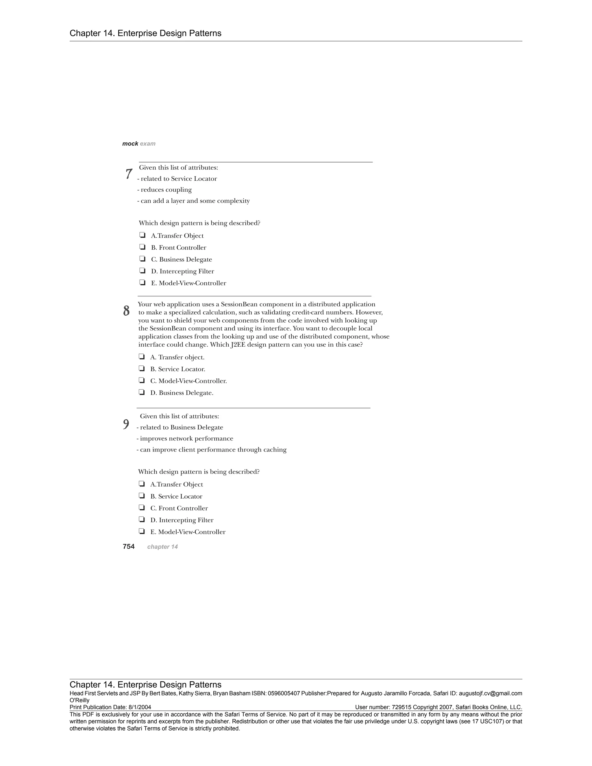 Chapter 14. Enterprise Design Patterns
Chapter 14. Enterprise Design Patterns
Head First Servlets and JSP By Bert Bates, Kathy Sierra, Bryan Basham ISBN: 0596005407 Publisher:
O'Reilly
Prepared for Augusto Jaramillo Forcada, Safari ID: augustojf.cv@gmail.com
Print Publication Date: 8/1/2004 User number: 729515 Copyright 2007, Safari Books Online, LLC.
This PDF is exclusively for your use in accordance with the Safari Terms of Service. No part of it may be reproduced or transmitted in any form by any means without the prior
written permission for reprints and excerpts from the publisher. Redistribution or other use that violates the fair use priviledge under U.S. copyright laws (see 17 USC107) or that
otherwise violates the Safari Terms of Service is strictly prohibited.
 