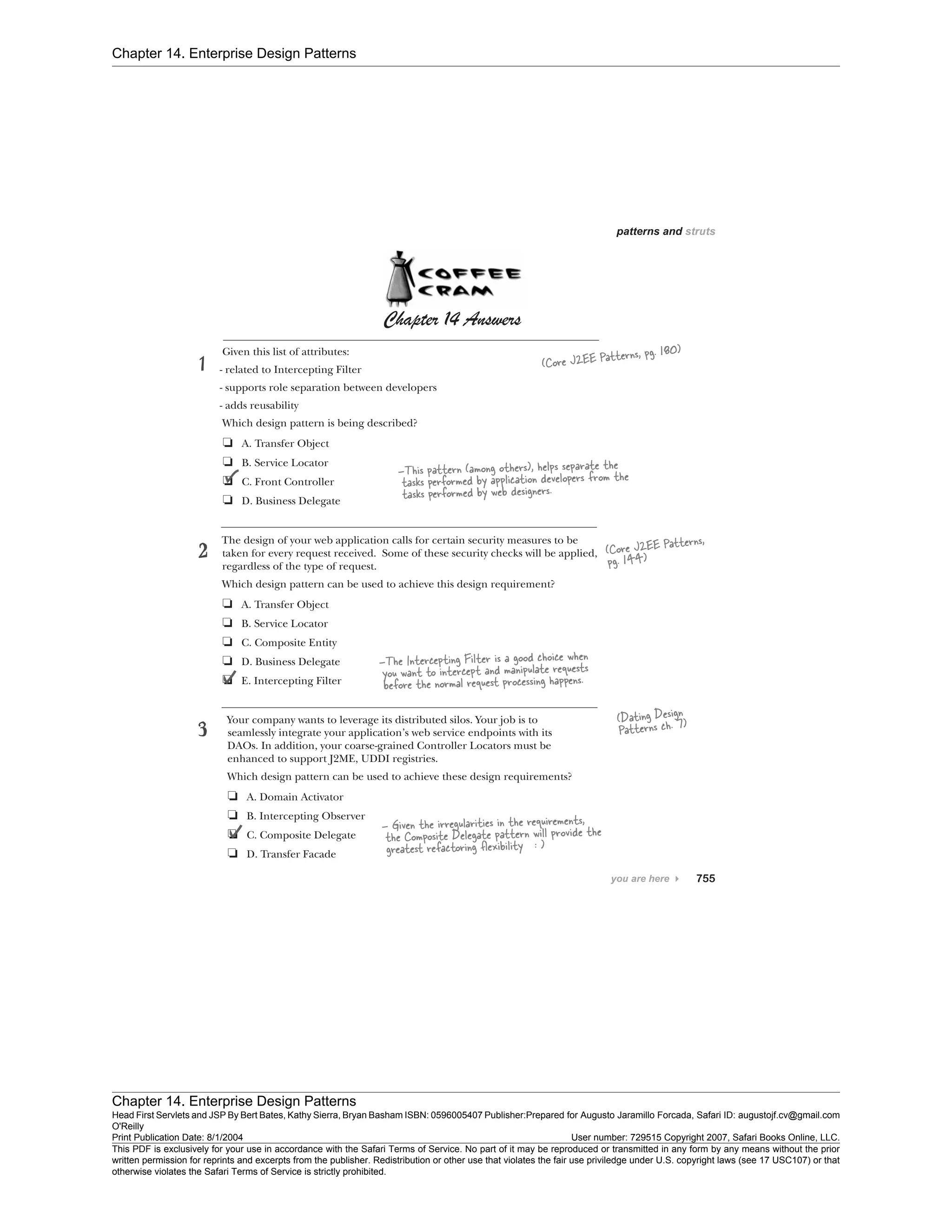 Chapter 14. Enterprise Design Patterns
Chapter 14. Enterprise Design Patterns
Head First Servlets and JSP By Bert Bates, Kathy Sierra, Bryan Basham ISBN: 0596005407 Publisher:
O'Reilly
Prepared for Augusto Jaramillo Forcada, Safari ID: augustojf.cv@gmail.com
Print Publication Date: 8/1/2004 User number: 729515 Copyright 2007, Safari Books Online, LLC.
This PDF is exclusively for your use in accordance with the Safari Terms of Service. No part of it may be reproduced or transmitted in any form by any means without the prior
written permission for reprints and excerpts from the publisher. Redistribution or other use that violates the fair use priviledge under U.S. copyright laws (see 17 USC107) or that
otherwise violates the Safari Terms of Service is strictly prohibited.
 