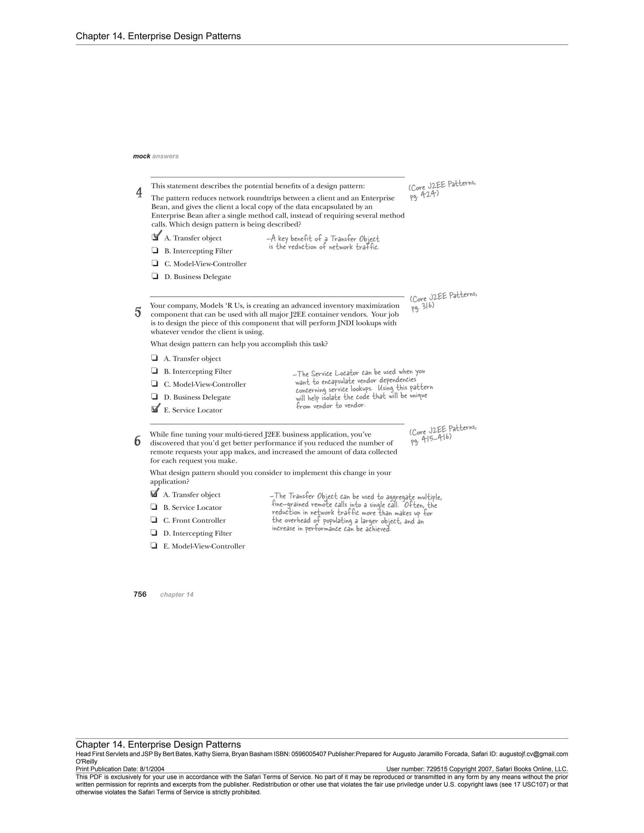 Chapter 14. Enterprise Design Patterns
Chapter 14. Enterprise Design Patterns
Head First Servlets and JSP By Bert Bates, Kathy Sierra, Bryan Basham ISBN: 0596005407 Publisher:
O'Reilly
Prepared for Augusto Jaramillo Forcada, Safari ID: augustojf.cv@gmail.com
Print Publication Date: 8/1/2004 User number: 729515 Copyright 2007, Safari Books Online, LLC.
This PDF is exclusively for your use in accordance with the Safari Terms of Service. No part of it may be reproduced or transmitted in any form by any means without the prior
written permission for reprints and excerpts from the publisher. Redistribution or other use that violates the fair use priviledge under U.S. copyright laws (see 17 USC107) or that
otherwise violates the Safari Terms of Service is strictly prohibited.
 