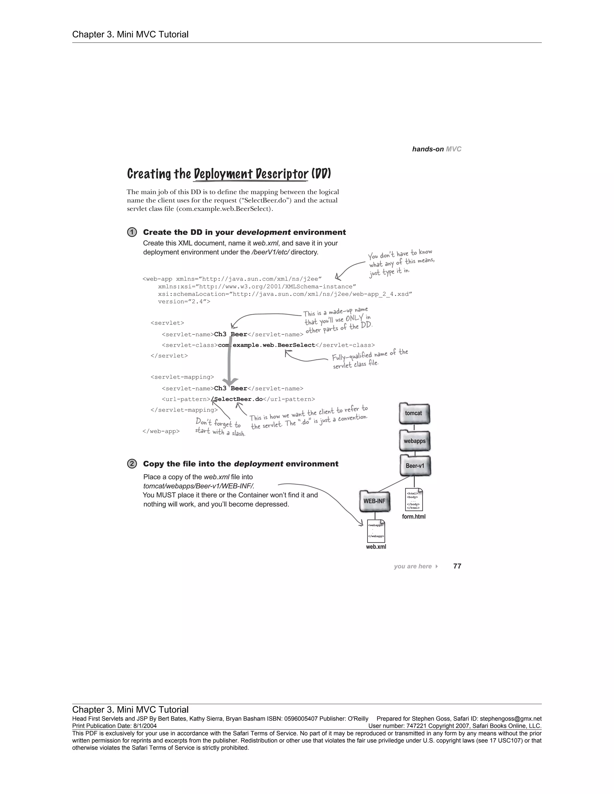 Chapter 3. Mini MVC Tutorial
Chapter 3. Mini MVC Tutorial
Head First Servlets and JSP By Bert Bates, Kathy Sierra, Bryan Basham ISBN: 0596005407 Publisher: O'Reilly Prepared for Stephen Goss, Safari ID: stephengoss@gmx.net
Print Publication Date: 8/1/2004 User number: 747221 Copyright 2007, Safari Books Online, LLC.
This PDF is exclusively for your use in accordance with the Safari Terms of Service. No part of it may be reproduced or transmitted in any form by any means without the prior
written permission for reprints and excerpts from the publisher. Redistribution or other use that violates the fair use priviledge under U.S. copyright laws (see 17 USC107) or that
otherwise violates the Safari Terms of Service is strictly prohibited.
 