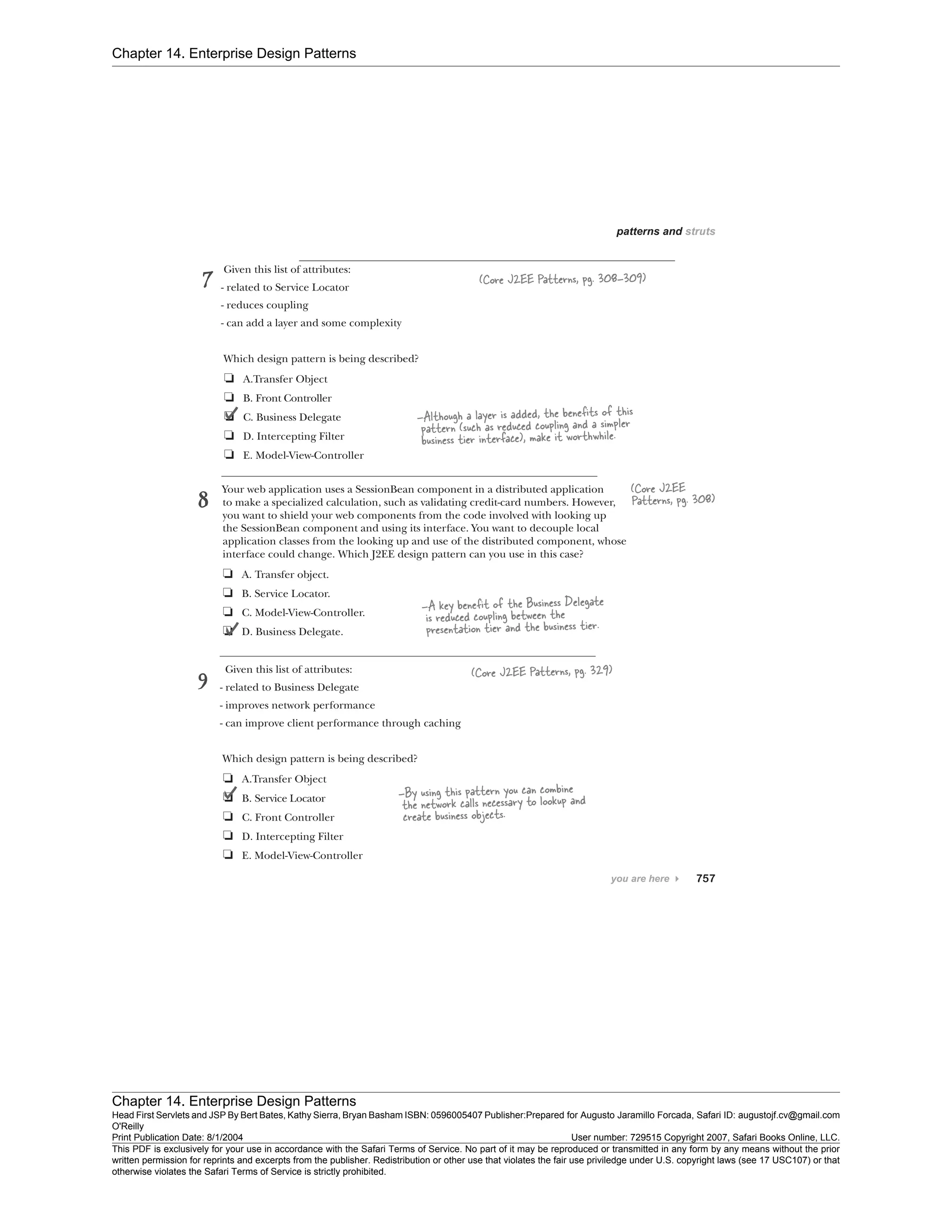 Chapter 14. Enterprise Design Patterns
Chapter 14. Enterprise Design Patterns
Head First Servlets and JSP By Bert Bates, Kathy Sierra, Bryan Basham ISBN: 0596005407 Publisher:
O'Reilly
Prepared for Augusto Jaramillo Forcada, Safari ID: augustojf.cv@gmail.com
Print Publication Date: 8/1/2004 User number: 729515 Copyright 2007, Safari Books Online, LLC.
This PDF is exclusively for your use in accordance with the Safari Terms of Service. No part of it may be reproduced or transmitted in any form by any means without the prior
written permission for reprints and excerpts from the publisher. Redistribution or other use that violates the fair use priviledge under U.S. copyright laws (see 17 USC107) or that
otherwise violates the Safari Terms of Service is strictly prohibited.
 