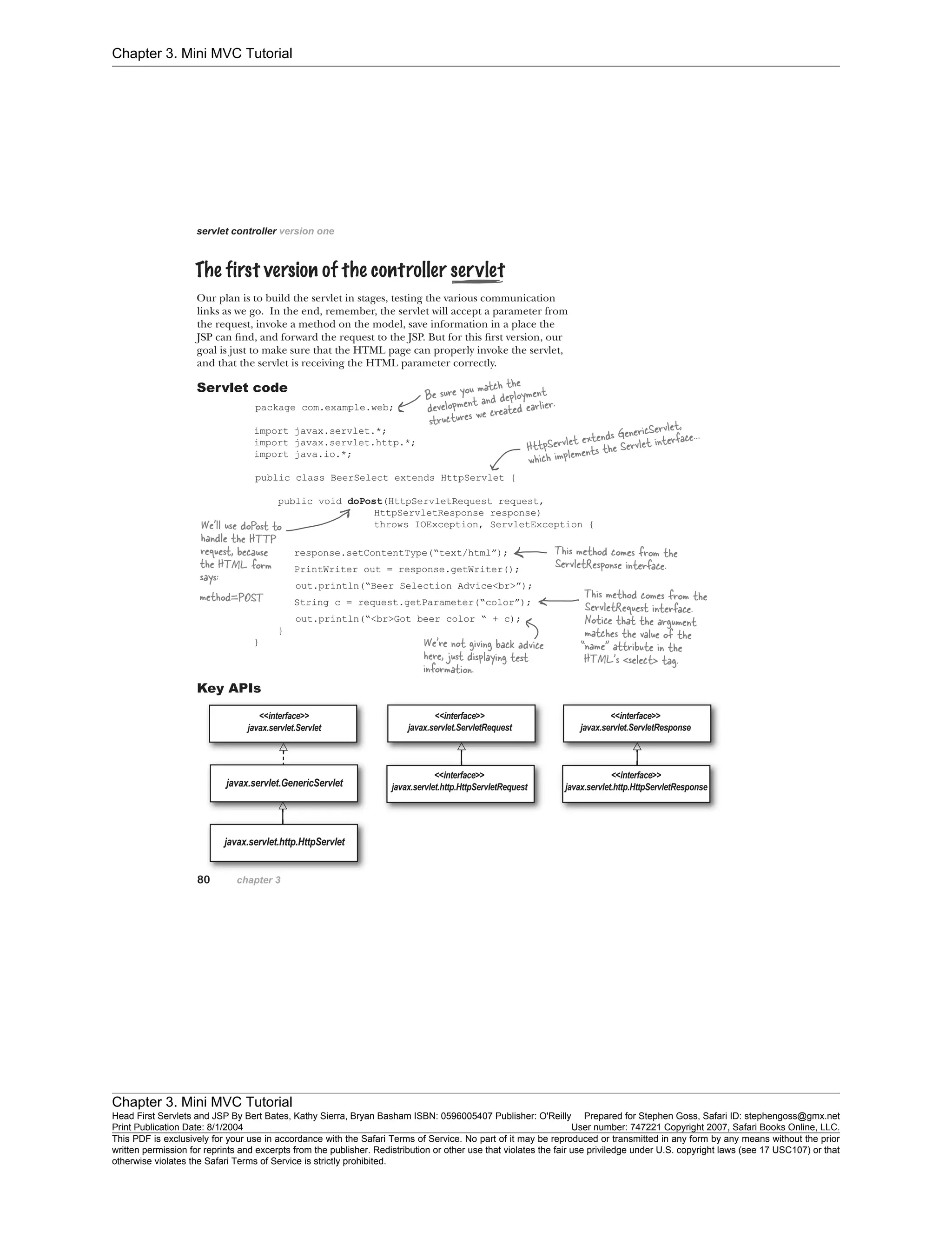 Chapter 3. Mini MVC Tutorial
Chapter 3. Mini MVC Tutorial
Head First Servlets and JSP By Bert Bates, Kathy Sierra, Bryan Basham ISBN: 0596005407 Publisher: O'Reilly Prepared for Stephen Goss, Safari ID: stephengoss@gmx.net
Print Publication Date: 8/1/2004 User number: 747221 Copyright 2007, Safari Books Online, LLC.
This PDF is exclusively for your use in accordance with the Safari Terms of Service. No part of it may be reproduced or transmitted in any form by any means without the prior
written permission for reprints and excerpts from the publisher. Redistribution or other use that violates the fair use priviledge under U.S. copyright laws (see 17 USC107) or that
otherwise violates the Safari Terms of Service is strictly prohibited.
 